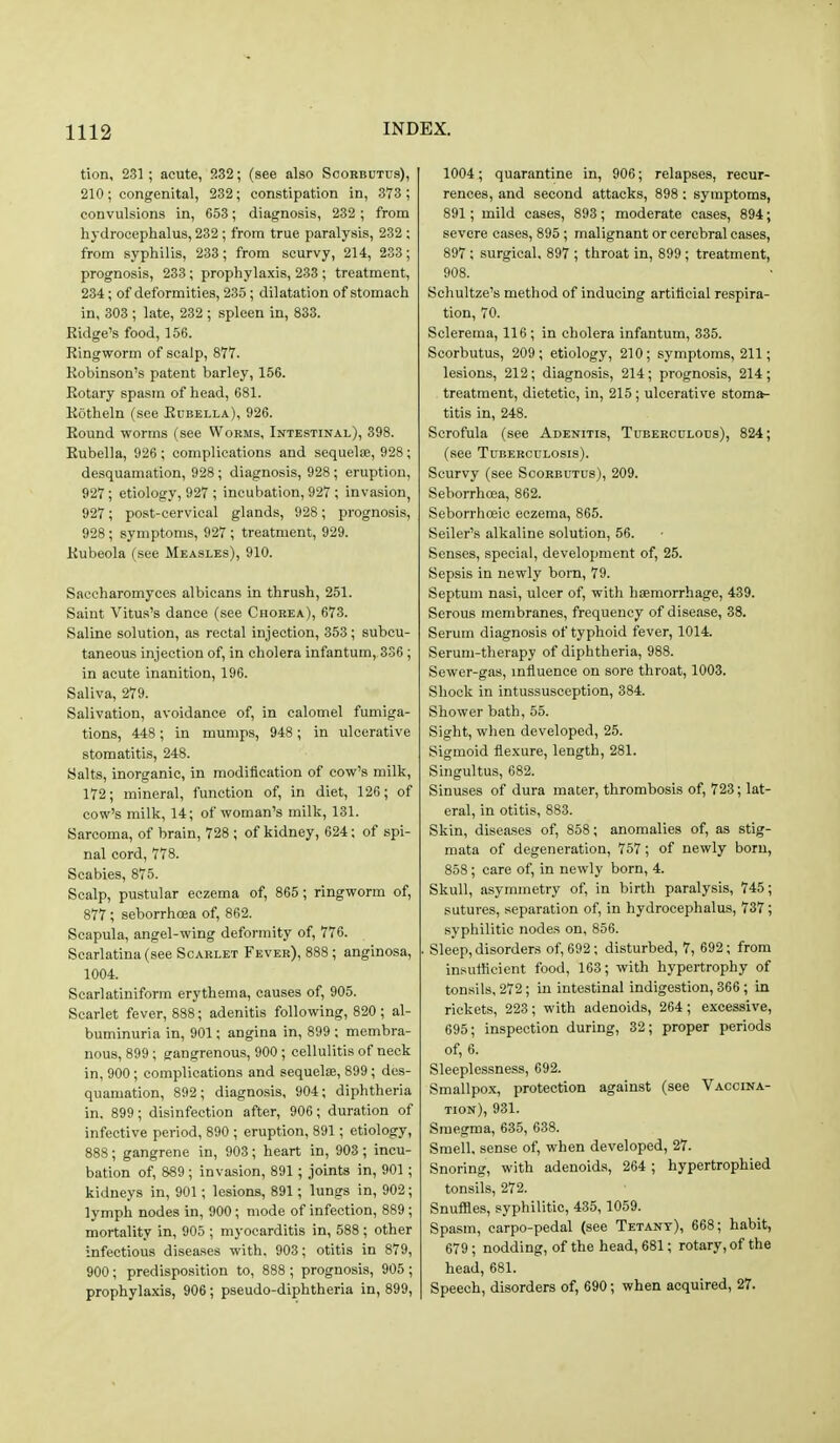 tion, 231 ; acute, 232; (see also Scorbutus), 210 ; congenital, 232; constipation in, 373 ; convulsions in, 653; diagnosis, 232 ; from hydrocephalus, 232 ; from true paralysis, 232 ; from syphilis, 233; from scurvy, 214, 233; prognosis, 233; prophylaxis, 233 ; treatment, 234; of deformities, 235; dilatation of stomach in, 303 ; late, 232 ; spleen in, 833. Ridge's food, 156. Ringworm of scalp, 877. Robinson's patent barley, 156. Rotary spasm of head, 681. Rotheln (see Eubella), 926. Round worms (see Worms, Intestinal), 398. Rubella, 926 ; complications and sequelae, 928 ; desquamation, 928 ; diagnosis, 928; eruption, 927; etiology, 927 ; incubation, 927 ; invasion, 927; post-cervical glands, 928; prognosis, 928; symptoms, 927 ; treatment, 929. Rubeola (see Measles), 910. Saccharomyces albicans in thrush, 251. Saint Vitus's dance (see Chorea), 673. Saline solution, as rectal injection, 353; subcu- taneous injection of, in cholera infantum, 336; in acute inanition, 196. Saliva, 279. Salivation, avoidance of, in calomel fumiga- tions, 448; in mumps, 948; in ulcerative stomatitis, 248. Salts, inorganic, in modification of cow's milk, 172; mineral, function of, in diet, 126; of cow's milk, 14; of woman's milk, 131. Sarcoma, of brain, 728 ; of kidney, 624; of spi- nal cord, 778. Scabies, 875. Scalp, pustular eczema of, 865 ; ringworm of, 877 ; seborrhcea of, 862. Scapula, angel-wing deformity of, 776. Scarlatina (see Scarlet Fever), 888 ; anginosa, 1004. Scarlatiniform erythema, causes of, 905. Scarlet fever, 888; adenitis following, 820 ; al- buminuria in, 901; angina in, 899 ; membra- nous, 899; gangrenous, 900 ; cellulitis of neck in, 900; complications and sequete, 899; des- quamation, 892; diagnosis, 904; diphtheria in, 899 ; disinfection after, 906; duration of infective period, 890 ; eruption, 891; etiology, 888; gangrene in, 903; heart in, 903 ; incu- bation of, 889; invasion, 891; joints in, 901 ; kidneys in, 901; lesions, 891; lungs in, 902; lymph nodes in, 900; mode of infection, 889; mortality in, 905 ; myocarditis in, 588 ; other infectious diseases with, 903; otitis in 879, 900; predisposition to, 888 ; prognosis, 905 ; prophyla.xis, 906 ; pseudo-diphtheria in, 899, 1004; quarantine in, 906; relapses, recur- rences, and second attacks, 898 : symptoms, 891; mild cases, 893; moderate cases, 894; severe cases, 895; malignant or cerebral cases, 897 ; surgical, 897 ; throat in, 899; treatment, 908. Schultze's method of inducing artiticial respira- tion, 70. Sclerema, 116 ; in cholera infantum, 335. Scorbutus, 209; etiology, 210; symptoms, 211; lesions, 212; diagnosis, 214; prognosis, 214; treatment, dietetic, in, 215; ulcerative stoma- titis in, 248. Scrofula (see Adenitis, Tuberculous), 824; (see Tuberculosis). Scurvy (see Scorbutus), 209. Seborrhcea, 862. Seborrhoeic eczema, 865. Seller's alkaline solution, 56. Senses, special, development of, 25. Sepsis in newly born, 79. Septum nasi, ulcer of, with haemorrhage, 439. Serous membranes, frequency of disease, 38. Serum diagnosis of typhoid fever, 1014. Serum-therapy of diphtheria, 988. Sewer-gas, influence on sore throat, 1003. Shook in intussusception, 384. Shower bath, 55. Sight, when developed, 25. Sigmoid flexure, length, 281. Singultus, 682. Sinuses of dura mater, thrombosis of, 723; lat- eral, in otitis, 883. Skin, diseases of, 858; anomalies of, as stig- mata of degeneration, 757; of newly born, 858; care of, in newly born, 4. Skull, asymmetry of, in birth paralysis, 745; sutures, separation of, in hydrocephalus, 737; syphilitic nodes on, 856. Sleep, disorders of, 692; disturbed, 7, 692; from insufficient food, 163; with hypertrophy of tonsils, 272; in intestinal indigestion, 366; in rickets, 223 ; with adenoids, 264 ; excessive, 695; inspection during, 32; proper periods of, 6. Sleeplessness, 692. Smallpox, protection against (see Vaccina- tion), 931. Smegma, 635, 638. Smell, sense of, when developed, 27. Snoring, with adenoids, 264 ; hypertrophied tonsils, 272. Snuffles, syphilitic, 435, 1059. Spasm, carpo-pedal (see Tetany), 668; habit, 679; nodding, of the head, 681; rotary, of the head, 681. Speech, disorders of, 690; when acquired, 27.