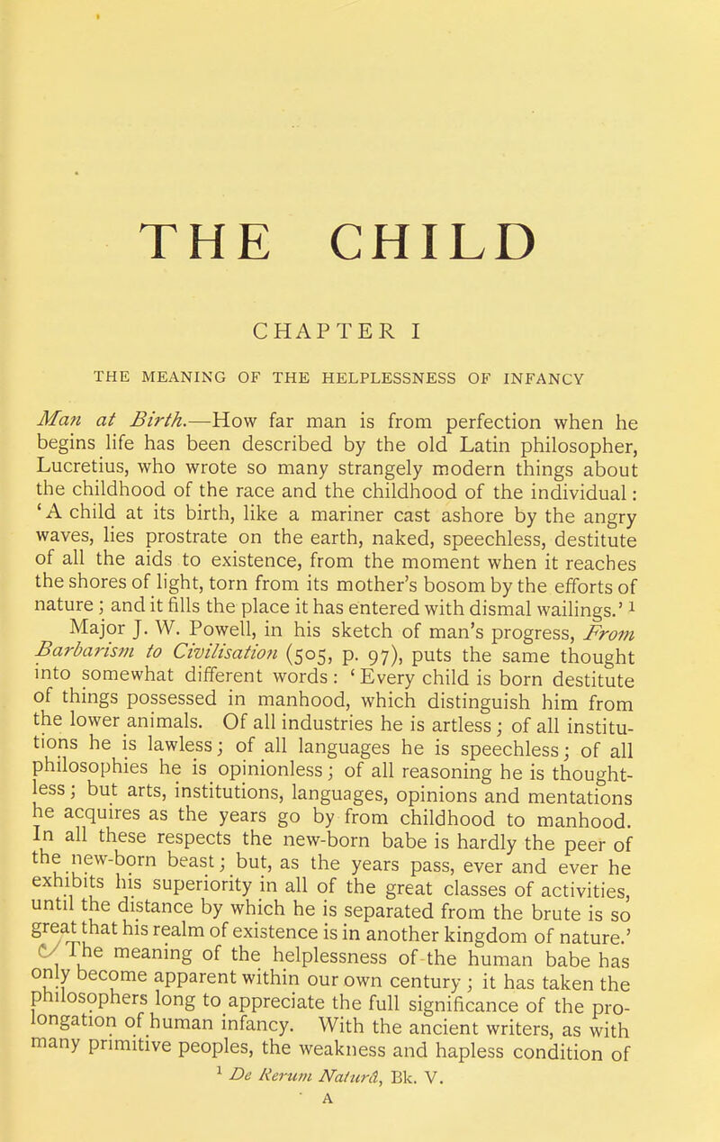 THE CHILD CHAPTER I THE MEANING OF THE HELPLESSNESS OF INFANCY Man at Birth.—How far man is from perfection when he begins life has been described by the old Latin philosopher, Lucretius, who wrote so many strangely modern things about the childhood of the race and the childhood of the individual: 'A child at its birth, like a mariner cast ashore by the angry waves, lies prostrate on the earth, naked, speechless, destitute of all the aids to existence, from the moment when it reaches the shores of light, torn from its mother's bosom by the efforts of nature; and it fills the place it has entered with dismal wailings.' i Major J. W. Powell, in his sketch of man's progress, From Barbarism to Civilisation (505, p. 97), puts the same thought mto somewhat different words: 'Every child is born destitute of things possessed in manhood, which distinguish him from the lower animals. Of all industries he is artless; of all institu- tions he is lawless; of all languages he is speechless; of all philosophies he is opinionless j of all reasoning he is thought- less ; but arts, institutions, languages, opinions and mentations he acquires as the years go by from childhood to manhood. In all these respects the new-born babe is hardly the peer of the new-born beast; but, as the years pass, ever and ever he exhibits his superiority in all of the great classes of activities, until the distance by which he is separated from the brute is so great that his realm of existence is in another kingdom of nature.' C/The meanmg of the helplessness of the human babe has only become apparent within our own century ; it has taken the philosophers long to appreciate the full significance of the pro- longation of human infancy. With the ancient writers, as with many primitive peoples, the weakness and hapless condition of 1 De Rerum Nalurd, Bk. V. A