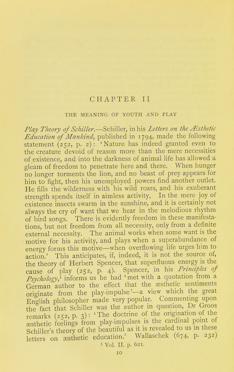 CHAPTER II THE MEANING OF YOUTH AND PLAY Play Theory of Schiller.—Schiller, in his Letters on the Esthetic Education of Ma?ikind, published in 1794, made the following statement (252, p. 2): 'Nature has indeed granted even to the creature devoid of reason more than the mere necessities of existence, and into the darkness of animal hfe has allowed a gleam of freedom to penetrate here and there. When hunger no longer torments the Hon, and no beast of prey appears for him to fight, then his unemployed powers find another outlet. He fills the wilderness with his wild roars, and his exuberant strength spends itself in aimless activity. In the mere joy of existence insects swarm in the sunshine, and it is certainly not always the cry of want that we hear in the melodious rhythm of bird songs. There is evidently freedom in these manifesta- tions, but not freedom from all necessity, only from a definite external necessity. The animal works when some want is the motive for his activity, and plays when a superabundance of energy forms this motive—when overflowing life urges him to action.' This anticipates, if, indeed, it is not the source of, the theory of Herbert Spencer, that superfluous energy is the cause of play (252, p. 4)- Spencer, in his Principles of Psychology,'^ informs us he had ' met with a quotation from a German author to the eff'ect that the aesthetic sentiments originate from the play-impulse'—a view which the great English philosopher made very popular. Commentmg upon the fact that Schiller was the author in question, Dr Groos remarks (252, p. 3): 'The doctrine of the origination of the aesthetic feelings from play-impulses is the cardinal point of Schiller's theory of the beautiful as it is revea ed to us in these letters on cesthetic education.' Wallaschek (674, p- 232) 1 Vol. II. p. 621.