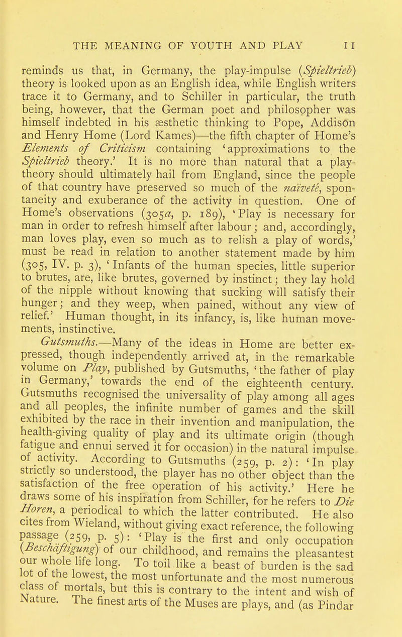reminds us that, in Germany, the play-impulse {Spieltrieb) theory is looked upon as an English idea, while English writers trace it to Germany, and to Schiller in particular, the truth being, however, that the German poet and philosopher was himself indebted in his aesthetic thinking to Pope, Addison and Henry Home (Lord Kames)—the fifth chapter of Home's Eletnents of Criticism containing 'approximations to the Spieltrieb theory.' It is no more than natural that a play- theory should ultimately hail from England, since the people of that country have preserved so much of the naivete, spon- taneity and exuberance of the activity in question. One of Home's observations (305a, p. 189), 'Play is necessary for man in order to refresh himself after labour; and, accordingly, man loves play, even so much as to relish a play of words,' must be read in relation to another statement made by him (305J IV- P- 3)5 ' Infants of the human species, httle superior to brutes, are, like brutes, governed by instinct; they lay hold of the nipple without knowing that sucking will satisfy their hunger; and they weep, when pained, without any view of relief.' Human thought, in its infancy, is, like human move- ments, instinctive. Gutsmuihs.—Many of the ideas in Home are better ex- pressed, though independently arrived at, in the remarkable volume on Flay, published by Gutsmuths, ' the father of play in Germany,' towards the end of the eighteenth century. Gutsmuths recognised the universality of play among all ages and all peoples, the infinite number of games and the skill exhibited by the race in their invention and manipulation, the health-giving quality of play and its ultimate origin (though fatigue and ennui served it for occasion) in the natural impulse of activity. According to Gutsmuths (259, p. 2)- 'In play strictly so understood, the player has no other object than the satisfaction of the free operation of his activity.' Here he draws some of his inspiration from Schiller, for he refers to Die Horen a periodical to which the latter contributed. He also cites from Wieland, without giving exact reference, the following passage (259, p. 5): 'Piay is the first and only occupation {Beschaftigung) of our childhood, and remains the pleasantest our whole life long. To toil like a beast of burden is the sad lot ot the lowest, the most unfortunate and the most numerous Class ot mortals, but this is contrary to the intent and wish of JNature. The finest arts of the Muses are plays, and (as Pindar