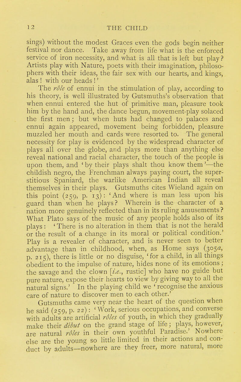 sings) without the modest Graces even the gods begin neither festival nor dance. Take away from Hfe what is the enforced service of iron necessity, and what is all that is left but play ? Artists play with Nature, poets with their imagination, philoso- phers with their ideas, the fair sex with our hearts, and kings, alas ! with our heads !' The role of ennui in the stimulation of play, according to his theory, is well illustrated by Gutsmuths's observation that when ennui entered the hut of primitive man, pleasure took him by the hand and, the dance begun, movement-play solaced the first men; but when huts had changed to palaces and ennui again appeared, movement being forbidden, pleasure muzzled her mouth and cards were resorted to. The general necessity for play is evidenced by the widespread character of plays all over the globe, and plaj'S more than anything else reveal national and racial character, the touch of the people is upon them, and ' by their plays shalt thou know them'—the childish negro, the Frenchman always paying court, the super- stitious Spaniard, the warlike American Indian all reveal themselves in their plays. Gutsmuths cites Wieland again on this point (259, p. 13): 'And where is man less upon his guard than when he plays? Wherein is the character of a nation more genuinely reflected than in its ruhng amusements ? What Plato says of the music of any people holds also of its plays : ' There is no alteration in them that is not the herald or the result of a change in its moral or political condition.' Play is a revealer of character, and is never seen to better advantage than in childhood, when, as Home says (305^, p. 215), there is little or no disguise, 'for a child, in all things obedient to the impulse of nature, hides none of its emotions; the savage and the clown [/.(?., rustic] who have no guide but pure nature, expose their hearts to view by giving way to all_ the natural signs.' In the playing child we ' recognise the anxious care of nature to discover men to each other.' Gutsmuths came very near the heart of the question when he said (259, p. 22): ' Work, serious occupations, and converse with adults are artificial roles of youth, in which they gradually make \\i€vc debut on the grand stage of life; plays, however, are natural roles in their own youthful Paradise.' Nowhere else are the young so little limited in their actions and con- duct by adults—nowhere are they freer, more natural, more