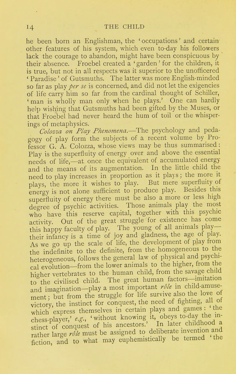 he been born an Englishman, the 'occupations' and certain other features of his system, which even to-day his followers lack the courage to abandon, might have been conspicuous by ' their absence. Froebel created a ' garden' for the children, it is true, but not in all respects was it superior to the unofficered ' Paradise' of Gutsmuths. The latter was more English-minded so far as play per se is concerned, and did not let the exigencies of life carry him so far from the cardinal thought of Schiller, ' man is wholly man only when he plays.' One can hardly help wishing that Gutsmuths had been gifted by the Muses, or that Froebel had never heard the hum of toil or the whisper- ings of metaphysics. Colozza on Play Phenomena.—The psychology and peda- gogy of play form the subjects of a recent volume by Pro- fessor G. A. Colozza, whose views may be thus summarised: Play is the superfluity of energy over and above the essential needs of life,—at once the equivalent of accumulated energy and the means of its augmentation. In the httle child the need to play increases in proportion as it plays; the more it plays, the more it wishes to play. But mere superfluity of energy is not alone sufficient to produce play. Besides this superfluity of energy there must be also a more or less high degree of psychic activities. Those animals play the most who have this reserve capital, together with this psychic activity. Out of the great struggle for existence has come this happy faculty of play. The young of all animals play— their infancy is a time of joy and gladness, the age of play. As we go up the scale of life, the development of play from the indefinite to the definite, from the homogeneous to the heterogeneous, follows the general law of physical and psychi- cal evolution—from the lower animals to the higher, from the higher vertebrates to the human child, from the savage child to the civilised child. The great human factors—imitation and imagination—play a most important role in child-amuse- ment: but from the struggle for life survive also the love ot victory, the instinct for conquest, the need of fighting, all of which express themselves in certain plays and games : the rhess-Dlaver,' e.^;., 'without knowing it, obeys to-day the in- stinct o? conquest of his ancestors.' In later childhood a rather large must be assigned to deliberate invention and fiction and to what may euphemistically be termed the