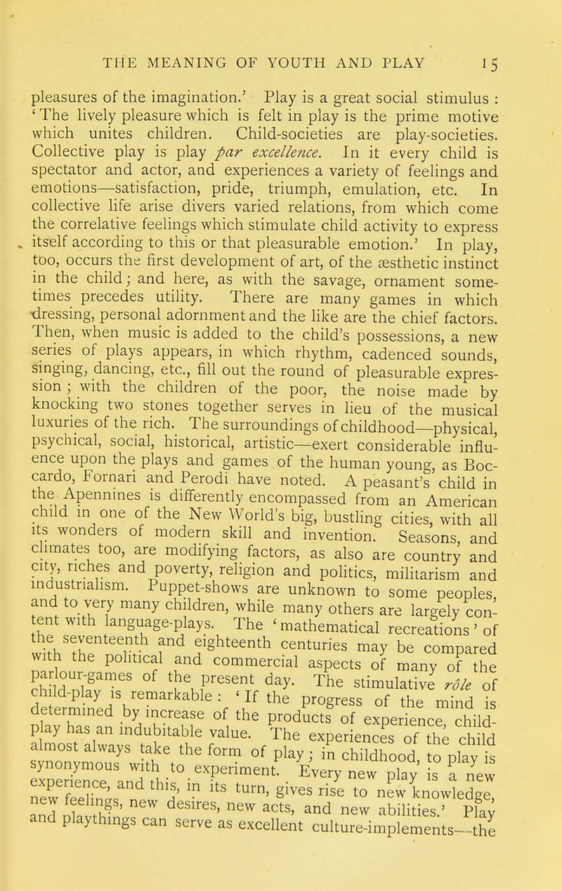pleasures of the imagination.' Play is a great social stimulus : ' The lively pleasure which is felt in play is the prime motive which unites children. Child-societies are play-societies. Collective play is play par excellence. In it every child is spectator and actor, and experiences a variety of feelings and emotions—satisfaction, pride, triumph, emulation, etc. In collective Hfe arise divers varied relations, from which come the correlative feelings which stimulate child activity to express itself according to this or that pleasurable emotion.' In play, too, occurs the first development of art, of the aesthetic instinct in the child; and here, as with the savage, ornament some- times precedes utility. There are many games in which •dressing, personal adornment and the like are the chief factors. Then, when music is added to the child's possessions, a new series of plays appears, in which rhythm, cadenced sounds, smgmg, dancing, etc., fill out the round of pleasurable expres- sion ; with the children of the poor, the noise made by knocking two stones together serves in lieu of the musical luxuries of the rich. The surroundings of childhood—physical, psychical, social, historical, artistic—exert considerable influ- ence upon the plays and games of the human young, as Boc- cardo, Fornari and Perodi have noted. A peasant's child in the Apennmes is differently encompassed from an American child in one of the New World's big, bustling cities, with all Its wonders of modern skill and invention. Seasons, and chmates too, are modifying factors, as also are country and city, riches and poverty, religion and politics, militarism and industrialism. Puppet-shows are unknown to some peoples and to very many children, while many others are largely con- ent with anguage-plays. The ' mathematical recreations ' of w^>h'^r 'T. 5'ghteenth centuries may be compared with the political and commercial aspects of many of the padour-games of the present day. The stimulative^ role oi de et^^^^^^^^^^ P^^g^^^^ «f the mind is determined by increase of the products of experience child- p ay has an indubitable value. The experiences of th; ch Id almost always take the form of play : in childhood to nl7v synonymous with to experiment' E^^^tew play s fn'ew experience, and this, in its turn, gives rise to new knowledge and ^h^'' ^^'^' new abilities. pfay and playthings can serve as excellent culture-implements-the