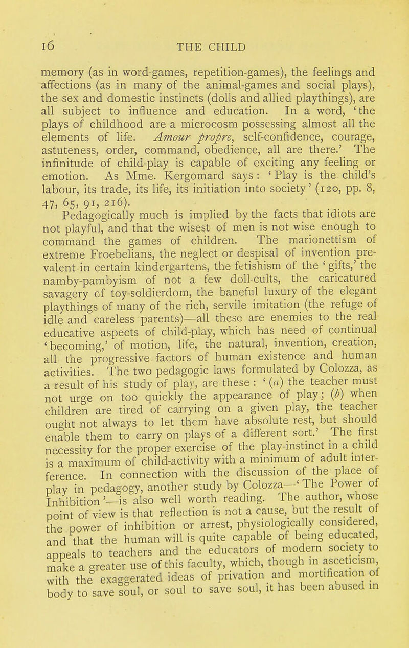 memory (as in word-games, repetition-games), the feelings and affections (as in many of the animal-games and social plays), the sex and domestic instincts (dolls and allied playthings), are all subject to influence and education. In a word, 'the plays of childhood are a microcosm possessing almost all the elements of life. Amour propre, self-confidence, courage, astuteness, order, command, obedience, all are there.' The infinitude of child-play is capable of exciting any feeling or emotion. As Mme. Kergomard says : ' Play is the child's labour, its trade, its life, its initiation into society' (120, pp. 8, 47, 65, 91, 216). Pedagogically much is implied by the facts that idiots are not playful, and that the wisest of men is not wise enough to command the games of children. The marionettism of extreme Froebelians, the neglect or despisal of invention pre- valent in certain kindergartens, the fetishism of the 'gifts,' the namby-pambyism of not a few doll-cults, the caricatured savagery of toy-soldierdom, the baneful luxury of the elegant playthings of many of the rich, servile imitation (the refuge of idle and careless parents)—all these are enemies to the real educative aspects of child-play, which has need of continual 'becoming,' of motion, life, the natural, invention, creation, all the progressive factors of human existence and human activities. The two pedagogic laws formulated by Colozza, as a result of his study of play, are these : ' {a) the teacher must not urge on too quickly the appearance of play; {b) when children are tired of carrying on a given play, the teacher ought not always to let them have absolute rest, but should enable them to carry on plays of a different sort.' The first necessity for the proper exercise of the play-instmct m a child is a maximum of child-activity with a minimum of adult inter- ference In connection with the discussion of the place of play in pedagogy, another study by Colozza—' The Power of Inhibition '—is also well worth reading. The author, whose Doint of view is that reflection is not a cause, but the result of the power of inhibition or arrest, physiologically considered, and that the human will is quite capable of being educated, appeals to teachers and the educators of modern society to make a greater use of this faculty, which, though ,n asceticism with the exaggerated ideas of privation and mortification of body to save loul, or soul to save soul, it has been abused in
