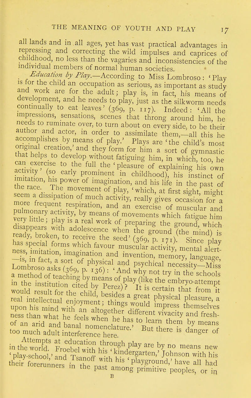 all lands and in all ages, yet has vast practical advantages in repressing and correcting the wild impulses and caprices of childhood, no less than the vagaries and inconsistencies of the individual members of normal human societies. _ Ediicatio?i /'/ay.—According to Miss Lombroso : 'Play IS tor the child an occupation as serious, as important as study and work are for the adult; play is, in fact, his means of development, and he needs to play, just as the silkworm needs continually to eat leaves' (369, p. 117). Indeed: 'All the impressions, sensations, scenes that throng around him, he needs to ruminate over, to turn about on every side, to be their author and actor, in order to assimilate them,—all this he ''^ ^'''f'u^^ P^^'-' ^^^y^ 'the child's most origina creation,' and they form for him a sort of gymnastic that helps_ to develop without fatiguing him, in which! toa he a'ivftv Ws'o ''-^'^ 'P.^^^^^^^ °f ^^Pl^--g his iwn activity (so early prominent in childhood), his fnstinct of he race' Th'° imagination, and his life in the pas of the race The_ movement of play, 'which, at first sight, might mor^ ^'Pf ° «^.-ch activity, really gives occalonTofa more frequent respiration, and an exercise of muscular and pulmonary activity, by means of movements which fatigue him Sppea^i tl t P^^P^-^^ grounTwh'ich. aisappears with adolescence when the ground (the mind^ i^ ready, broken, to receive the seed' (369, p. 171)^ Si^ce nl.v has special forms which favour muscula^r a^ctiv ty, memal alert ness, imitation, imagination and invention, memory Wuage -IS, in fact, a sort of physical and psychical neces^i^Tv-S ^Z^r^ f P- ^3^) ' why not try in hf schoo s in tht'wo'fd' Frolelwt h'^^'/^^ — lorerunners in the past among primitive peoples, or in