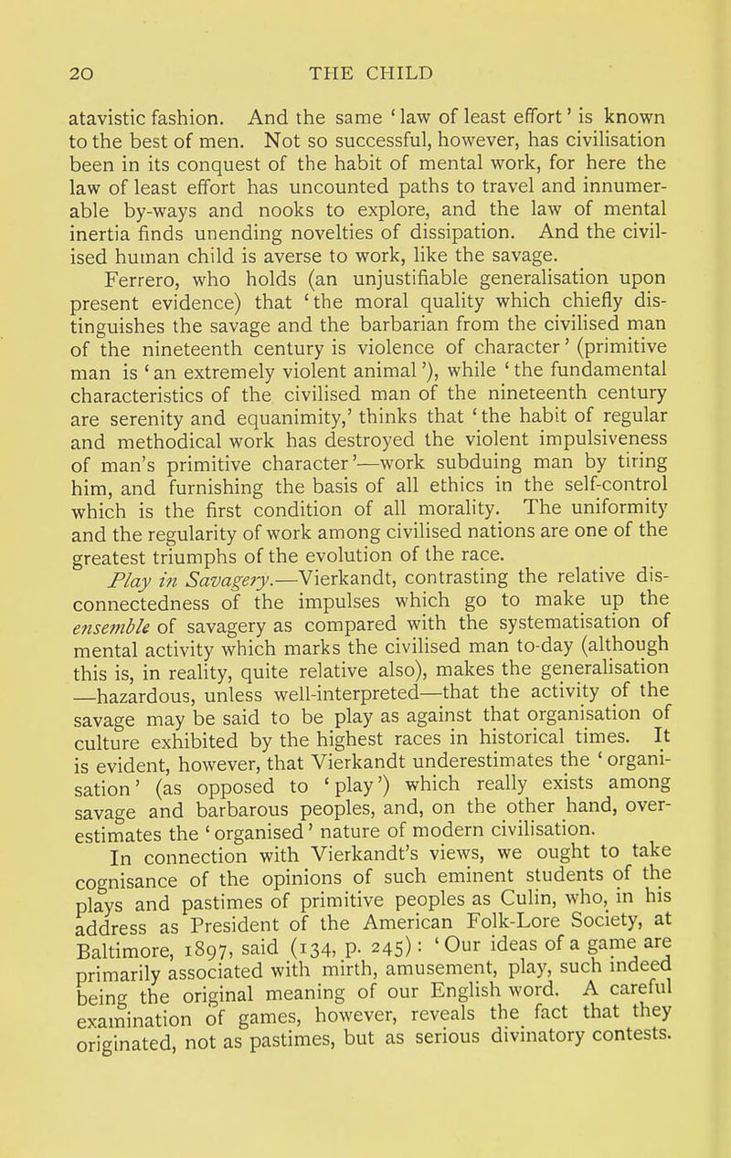 atavistic fashion. And the same ' law of least effort' is known to the best of men. Not so successful, however, has civilisation been in its conquest of the habit of mental work, for here the law of least effort has uncounted paths to travel and innumer- able by-ways and nooks to explore, and the law of mental inertia finds unending novelties of dissipation. And the civil- ised human child is averse to work, like the savage. Ferrero, who holds (an unjustifiable generalisation upon present evidence) that 'the moral quality which chiefly dis- tinguishes the savage and the barbarian from the civilised man of the nineteenth century is violence of character' (primitive man is ' an extremely violent animal'), while ' the fundamental characteristics of the civilised man of the nineteenth century are serenity and equanimity,' thinks that 'the habit of regular and methodical work has destroyed the violent impulsiveness of man's primitive character'—work subduing man by tiring him, and furnishing the basis of all ethics in the self-control which is the first condition of all morality.^ The uniformity and the regularity of work among civilised nations are one of the greatest triumphs of the evolution of the race. Play in Savagery.—Vierkandt, contrasting the relative dis- connectedness of the impulses which go to make up the ensemble of savagery as compared with the systematisation of mental activity which marks the civilised man to-day (although this is, in reality, quite relative also), makes the generalisation —hazardous, unless well-interpreted—that the activity of the savage may be said to be play as against that organisation of culture exhibited by the highest races in historical times. It is evident, however, that Vierkandt underestimates the ' organi- sation' (as opposed to 'play') which really exists among savage and barbarous peoples, and, on the other hand, over- estimates the ' organised' nature of modern civilisation. In connection with Vierkandt's views, we ought to take cognisance of the opinions of such eminent students of the plays and pastimes of primitive peoples as Culin, who, in his address as President of the American Folk-Lore Society, at Baltimore, 1897, said (134, P- 245) = 'Our ideas of a game are primarily associated with mirth, amusement, play, such indeed being the original meaning of our English word. A careful examination of games, however, reveals the fact that they originated, not as pastimes, but as serious divinatory contests.