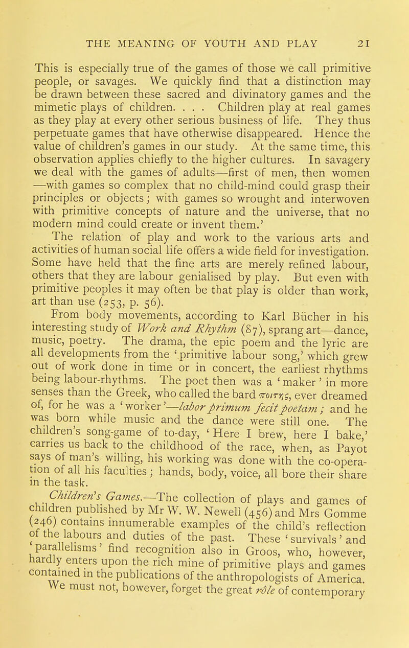 This is especially true of the games of those we call primitive people, or savages. We quickly find that a distinction may be drawn between these sacred and divinatory games and the mimetic plays of children. . . . Children play at real games as they play at every other serious business of life. They thus perpetuate games that have otherwise disappeared. Hence the value of children's games in our study. At the same time, this observation applies chiefly to the higher cultures. In savagery we deal with the games of adults—first of men, then women —with games so complex that no child-mind could grasp their principles or objects; with games so wrought and interwoven with primitive concepts of nature and the universe, that no modern mind could create or invent them.' The relation of play and work to the various arts and activities of human social life oflers a wide field for investigation. Some have held that the fine arts are merely refined labour, others that they are labour geniaHsed by play. But even with primitive peoples it may often be that play is older than work, art than use (253, p. 56). From body movements, according to Karl Biicher in his interesting study of JVork and Rhythm (87), sprang art—dance, music, poetry. The drama, the epic poem and the lyric are all developments from the ' primitive labour song,' which grew out of work done in time or in concert, the earliest rhythms being labour-rhythms. The poet then was a ' maker ' in more senses than the Greek, who called the bard To/T-jjg, ever dreamed of, for he was a ' worker '—labor primum fecitpoetam ; and he was born while music and the dance were still one. The children's song-game of to-day, ' Here I brew, here I bake,' carries us back to the childhood of the race, when, as Payot says of man's willing, his working was done with the co-opera- tion of all his faculties; hands, body, voice, all bore their share in the task. Children's Games.—HYi^ collection of plays and games of children published by Mr W. W. Newell (456) and Mrs Gomme (246) contains innumerable examples of the child's reflection ot the labours and duties of the past. These ' survivals ' and parailehsms' find recognition also in Groos, who, however, hardly enters upon the rich mine of primitive plays and games contained in the publications of the anthropologists of America We must not, however, forget the great role of contemporary
