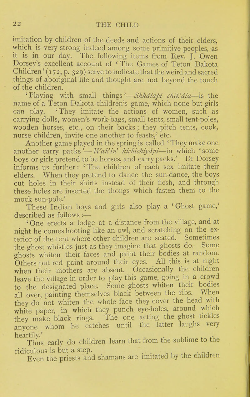 imitation by children of the deeds and actions of their elders, which is very strong indeed among some primitive peoples, as it is in our day. The following items from Rev. J. Owen Dorsey's excellent account of ' The Games of Teton Dakota Children' (172, p. 329) serve to indicate that the weird and sacred things of aboriginal life and thought are not beyond the touch of the children. ' Playing with small things '—Shkdtapi chiKdla—is the name of a Teton Dakota children's game, which none but girls can play. ' They imitate the actions of women, such as carrying dolls, women's work-bags, small tents, small tent-poles, wooden horses, etc., on their backs; they pitch tents, cook, nurse children, invite one another to feasts,' etc. Another game played in the spring is called ' They make one another carry packs '— WakHn^ kichichiydpi—in which ' some boys or girls pretend to be horses, and carry packs.' Dr Dorsey informs us further: ' The children of each sex imitate their elders. When they pretend to dance the sun-dance, the boys cut holes in their shirts instead of their flesh, and through these holes are inserted the thongs which fasten them to the mock sun-pole.' These Indian boys and girls also play a 'Ghost game,' described as follows :— ' One erects a lodge at a distance from the village, and at night he comes hooting like an owl, and scratching on the ex- terior of the tent where other children are seated. Sometimes the ghost whistles just as they imagine that ghosts do. Some ghosts whiten their faces and paint their bodies at random. Others put red paint around their eyes. All this is at night when their mothers are absent. Occasionally the children leave the village in order to play this game, going in_ a crowd to the designated place. Some ghosts whiten their bodies all over, painting themselves black between the ribs. When they do not whiten the whole face they cover the head with white paper, in which they punch eye-holes, around which they make black rings. The one acting the ghost tickles anyone whom he catches until the latter laughs very hearti^y.^ early do children learn that from the sublime to the ridiculous is but a step. _ , , .1 u-i j Even the priests and shamans are imitated by the children