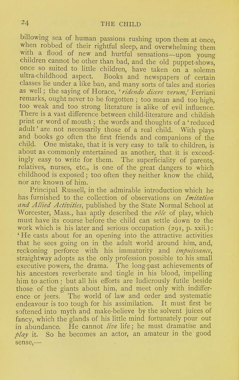 billowing sea of human passions rushing upon them at once, when robbed of their rightful sleep, and overwhelming them with a flood of new and hurtful sensations—upon young children cannot be other than bad, and the old puppet-shows, once so suited to little children, have taken on a solemn ultra-childhood aspect. Books and newspapers of certain classes lie under a like ban, and many sorts of tales and stories as well; the saying of Horace, ' ridendo dicere verum,' Ferriani remarks, ought never to be forgotten ; too mean and too high, too weak and too strong literature is aUke of evil influence. There is a vast difference between child-literature and childish print or word of mouth ; the words and thoughts of a ' reduced adult' are not necessarily those of a real child. With plays and books go often the first friends and companions of the child. One mistake, that it is very easy to talk to children, is about as commonly entertained as another, that it is exceed- ingly easy to write for them. The superficiality of parents, relatives, nurses, etc., is one of the great dangers to which childhood is exposed; too often they neither know the child, nor are known of him. Principal Russell, in the admirable introduction which he has furnished to the collection of observations on Imitation and Allied Activities, published by the State Normal School at Worcester, Mass., has aptly described the role of play, which must have its course before the child can settle down to the work which is his later and serious occupation (291, p. xxii.): ' He casts about for an opening into the attractive activities that he sees going on in the adult world around him, and, reckoning perforce with his immaturity and impiussatice, straightway adopts as the only profession possible to his small executive powers, the drama. The long-past achievements of his ancestors reverberate and tingle in his blood, impelling him to action : but all his efforts are ludicrously futile beside those of the giants about him, and meet only with indiffer- ence or jeers. The world of law and order and systematic endeavour is too tough for his assimilation. It must first be softened into myth and make-believe by the solvent juices of fancy, which the glands of his little mind fortunately pour out in abundance. He cannot live life; he must dramatise and play it. So he becomes an actor, an amateur in the good sense,—
