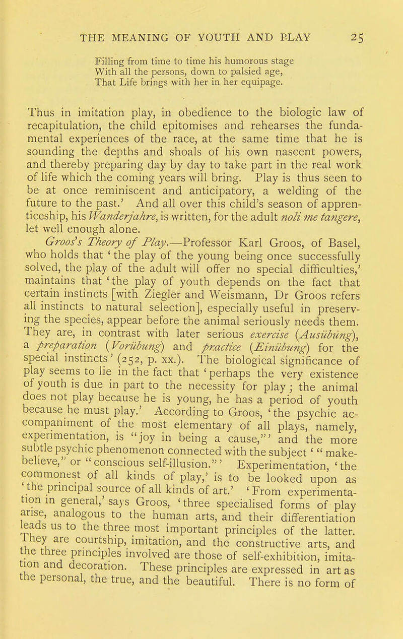 Filling from time to time his humorous stage With all the persons, down to palsied age, That Life brings with her in her equipage. Thus in imitation play, in obedience to the biologic law of recapitulation, the child epitomises and rehearses the funda- mental experiences of the race, at the same time that he is sounding the depths and shoals of his own nascent powers, and thereby preparing day by day to take part in the real work of Ufe which the coming years will bring. Play is thus seen to be at once reminiscent and anticipatory, a welding of the future to the past.' And all over this child's season of appren- ticeship, his Wanderjahre, is written, for the adult noli me tangere^ let well enough alone. Groos's Theory of Play.—Professor Karl Groos, of Basel, who holds that ' the play of the young being once successfully solved, the play of the adult will offer no special difificulties,' maintains that 'the play of youth depends on the fact that certain instincts [with Ziegler and Weismann, Dr Groos refers all instincts to natural selection], especially useful in preserv- ing the species, appear before the animal seriously needs them. They are, in contrast with later serious exercise {Aicsiibung), a preparation {Voriibung) and practice {Eitiiibung) for the special instincts' (252, p. xx.). The biological significance of play seems to lie in the fact that ' perhaps the very existence of youth is due in part to the necessity for play; the animal does not play because he is young, he has a period of youth because he must play.' According to Groos, 'the psychic ac- companiment of the most elementary of all plays, namely, experimentation, is joy in being a cause,' and the more subtle psychic phenomenon connected with the subject'  make- believe, or  conscious self-illusion.' Experimentation, ' the commonest of all kinds of play,' is to be looked upon as the principal source of all kinds of art.' ' From experimenta- tion in general,' says Groos, ' three specialised forms of play arise, analogous to the human arts, and their differentiation leads us to the three most important principles of the latter. 1 hey are courtship, imitation, and the constructive arts, and the three principles involved are those of self-exhibition, imita- lon and decoration. These principles are expressed in art as the personal, the true, and the beautiful. There is no form of