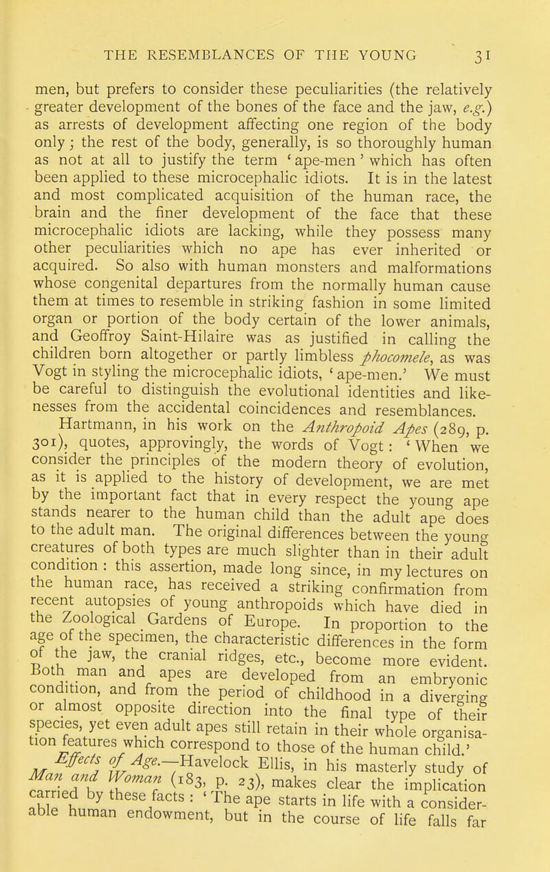 men, but prefers to consider these pecuHarities (the relatively - greater development of the bones of the face and the jaw, e.g.) as arrests of development affecting one region of the body only; the rest of the body, generally, is so thoroughly human as not at all to justify the term ' ape-men' which has often been applied to these microcephalic idiots. It is in the latest and most complicated acquisition of the human race, the brain and the finer development of the face that these microcephalic idiots are lacking, while they possess many other peculiarities which no ape has ever inherited or acquired. So also with human monsters and malformations whose congenital departures from the normally human cause them at times to resemble in striking fashion in some Hmited organ or portion of the body certain of the lower animals, and Geoffroy Saint-Hilaire was as justified in calling the children born altogether or partly limbless phocomele, as was Vogt in styling the microcephalic idiots, ' ape-men.' We must be careful to distinguish the evolutional identities and like- nesses from the accidental coincidences and resemblances. Hartmann, in his work on the Anthropoid Apes (289, p. 301), quotes, approvingly, the words of Vogt: ' When we consider the principles of the modern theory of evolution, as it is applied to the history of development, we are met by the important fact that in every respect the young ape stands nearer to the human child than the adult ape does to the adult man. The original differences between the young creatures of both types are much slighter than in their adult condition : this assertion, made long since, in my lectures on the human race, has received a striking confirmation from recent autopsies of young anthropoids which have died in the Zoological _ Gardens of Europe. In proportion to the age of the specimen, the characteristic differences in the form of the jaw, the cranial ridges, etc., become more evident. Both man and apes are developed from an embryonic condition, and from the period of childhood in a diverging or almost opposite direction into the final type of their species, yet even adult apes still retain in their whole organisa- tion features which correspond to those of the human child.' Effects g^^^^.-Havelock EUis, in his masterly study of Tt Z'^^'^'i ^'^3' P- ^3), makes clear the implication ca ried by these facts : ' The ape starts in life with a consider- able human endowment, but in the course of life falls far