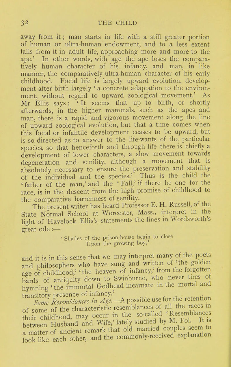 away from it; man starts in life with a still greater portion of human or ultra-human endowment, and to a less extent falls from it in adult life, approaching more and more to the ape.' In other words, with age the ape loses the compara- tively human character of his infancy, and man, in like manner, the comparatively ultra-human character of his early childhood. Foetal life is largely upward evolution, develop- ment after birth largely ' a concrete adaptation to the environ- ment, without regard to upward zoological movement.' As Mr Ellis says: ' It seems that up to birth, or shortly afterwards, in the higher mammals, such as the apes and man, there is a rapid and vigorous movement along the Hne of upward zoological evolution, but that a time comes when this foetal or infantile development ceases to be upward, but is so directed as to answer to the life-wants of the particular species, so that henceforth and through life there is chiefly a development of lower characters, a slow movement towards degeneration and senility, although a movement that is absolutely necessary to ensure the preservation and stability of the individual and the species.' Thus is the child the ' father of the man,' and the ' Fall,' if there be one for the race, is in the descent from the high promise of childhood to the comparative barrenness of senility. The present writer has heard Professor E. H. Russell, of the State Normal School at Worcester, Mass., interpret m the light of Havelock Ellis's statements the lines in Wordsworth's great ode:— ' Shades of the prison-house begin to close Upon the growing boy,' and it is in this sense that we may interpret many of the poets and philosophers who have sung and written of'the golden aee of childhood,' 'the heaven of infancy,' from the forgotten bards of antiquity down to Swinburne, who never tires of hymning 'the immortal Godhead incarnate in the mortal and ''^trC-^^?:-Apossib.euseforthere.e„^ of some of the characteristic resemblances of all the races in d^eirThildhood, may occur in the so-called 'Resemblances between Zsband and Wife,' lately studied by M. Fol. It is a matter of ancient remark that old married couples seem to lol l ke each other, and the commonly-received explanation