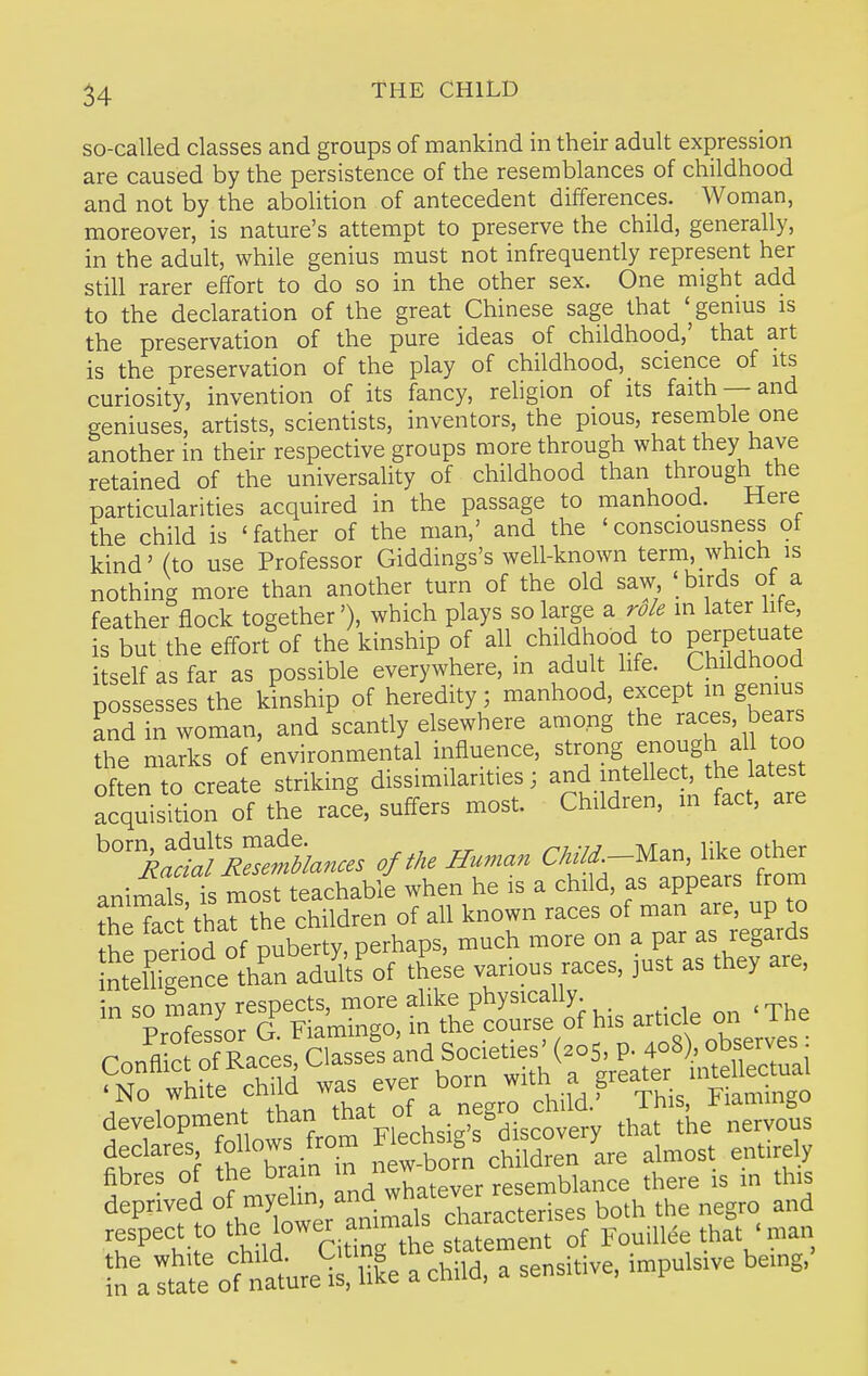 so-called classes and groups of mankind in their adult expression are caused by the persistence of the resemblances of childhood and not by the abolition of antecedent differences. Woman, moreover, is nature's attempt to preserve the child, generally, in the adult, while genius must not infrequently represent her still rarer effort to do so in the other sex. One might add to the declaration of the great Chinese sage that '^genius is the preservation of the pure ideas of childhood,' that art is the preservation of the play of childhood, science of its curiosity, invention of its fancy, religion of its faith —and geniuses, artists, scientists, inventors, the pious, resemble one another in their respective groups more through what they have retained of the universality of childhood than through the particularities acquired in the passage to manhood. Here the child is 'father of the man,' and the 'consciousness of kind' (to use Professor Giddings's well-known term, which is nothing more than another turn of the old saw ' birds of a feather flock together'), which plays so large a role in later life is but the effort of the kinship of all childhood to perpetuate itself as far as possible everywhere, m adult life. Childhood possesses the kinship of heredity; manhood, except in genius and in woman, and scantly elsewhere among the races bears the marks of environmental influence, strong enough aU too often to create striking dissimilarities; ^^^d intellec the latest acquisition of the race, suffers most. Children, in fact, are of the Human Ckild.-U.., like other animal is most teachable when he is a child, as appears frorn tSct'thar?he children of all known races of man are, up to the period of puberty, perhaps, much more on a par as regards tolUgTnce t^^^^ aduks of these various races, just as they are, in so many respects, more alike physically fibres of the bram in resemblance there is in this deprived of myelin, ana ^7'';, . • both the negro and ''\:ta;^o'=f';;atuis!uke achild, a sensitive, impulsive be.ng.