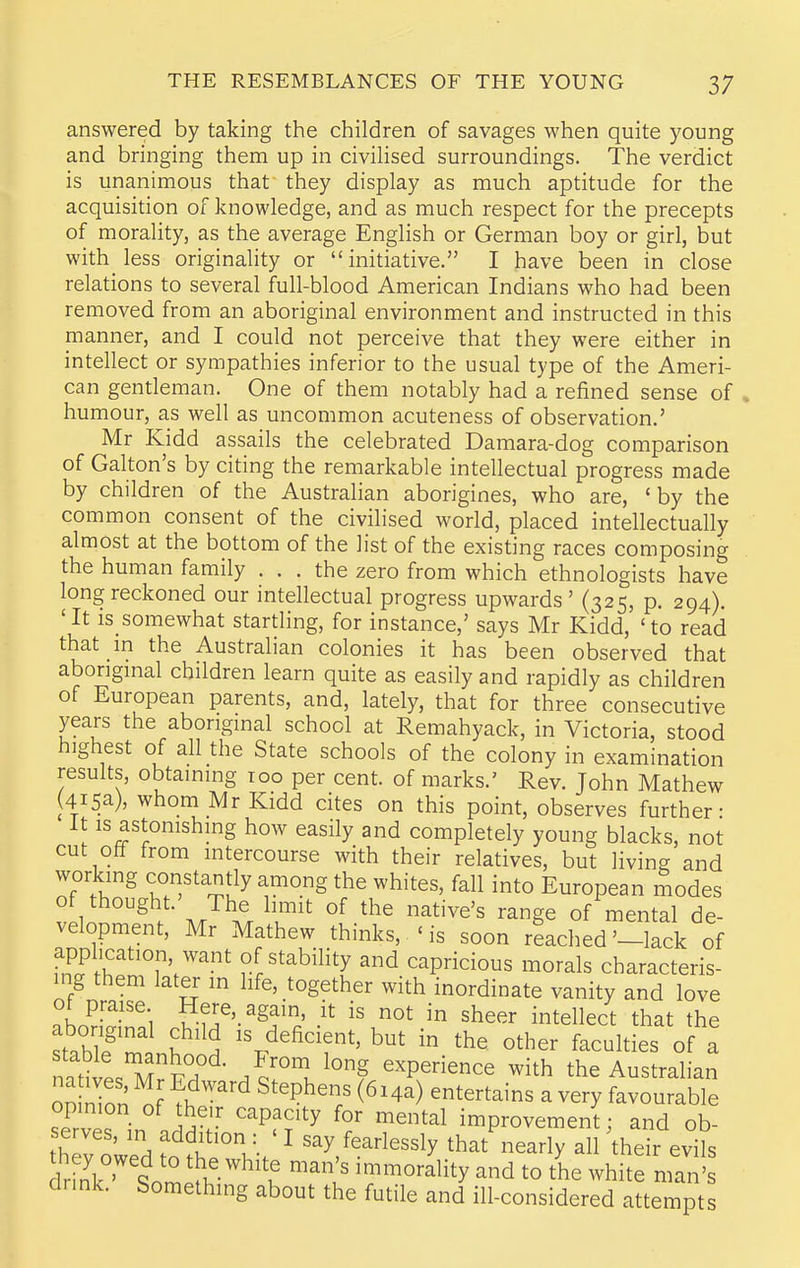 answered by taking the children of savages when quite young and bringing them up in civilised surroundings. The verdict is unanimous that they display as much aptitude for the acquisition of knowledge, and as much respect for the precepts of morality, as the average English or German boy or girl, but with less originality or initiative. I have been in close relations to several full-blood American Indians who had been removed from an aboriginal environment and instructed in this manner, and I could not perceive that they were either in intellect or sympathies inferior to the usual type of the Ameri- can gentleman. One of them notably had a refined sense of humour, as well as uncommon acuteness of observation.' Mr Kidd assails the celebrated Damara-dog comparison of Galton's by citing the remarkable intellectual progress made by children of the Australian aborigines, who are, 'by the common consent of the civilised world, placed intellectually almost at the bottom of the list of the existing races composing the human family ... the zero from which ethnologists have long reckoned our intellectual progress upwards' (325, p. 294). 'It is somewhat startling, for instance,' says Mr Kidd, 'to read that in the Australian colonies it has been observed that abongmal children learn quite as easily and rapidly as children of European parents, and, lately, that for three consecutive years the abongmal school at Remahyack, in Victoria, stood highest of all the State schools of the colony in examination results, obtaming too per cent, of marks.' Rev. John Mathew (415a), whom Mr Kidd cites on this point, observes further- It IS astonishmg how easily and completely young blacks, not cut off from intercourse with their relatives, but living and working constantly among the whites, fall into European modes of thought' The limit of the native's range of mental de- velopment, Mr Mathew thinks, ' is soon reached'-lack of application want of stability and capricious morals characteris- ing them later m life, together with inordinate vanity and love ot praise Here, again, it is not in sheer intellect that the stawf nh IS deficient, but in the other faculties of a nitive. MrFH /cfl^°? experience with the Australian on nion nf 1 ''^ ^'^^'T ^^^^a) entertains a very favourable opinion of the.r capacity for mental improvement; and ob- serves, in addition : ' I say fearlessly that iiearly all their evils they owed to the white man's immorality and to the white man' dnnk. Something about the futile and ill-considered attempts