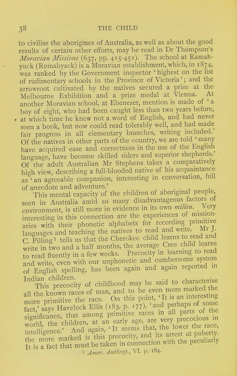 to civilise the aborigines of Australia, as well as about the good results of certain other efforts, may be read in Dr Thompson's Moravian Missions (637, pp. 415-451)- The school at Ramah- yuck (Remahyack) is a Moravian estabHshment, which, in 1874, was ranked by the Government inspector ' highest on the Hst of rudimentary schools in the Province of Victoria'; and the arrowroot cultivated by the natives secured a prize at the Melbourne Exhibition and a prize medal at Vienna. At another Moravian school, at Ebenezer, mention is made of ' a boy of eight, who had been caught less than two years before, at which time he knew not a word of English, and had never seen a book, but now could read tolerably well, and had made fair progress in all elementary branches, writing included. Of the natives in other parts of the country, we are told ' many have acquired ease and correctness in the use of the English language, have become skilled riders and superior shepherds. Of the adult Australian Mr Stephens takes a comparatively hi-^h view, describing a full-blooded native of his acquaintance as^' an agreeable com.panion, interesting in conversation, full of anecdote and adventure.' . , . • 1 1 This mental capacity of the children of aboriginal people seen in Australia amid so many disadvantageous factors ot environment, is still more in evidence in its own milieu. Very interesting in this connection are the experiences of mission- aries with their phonetic alphabets for recording primitive languages and teaching the natives to read and write. Mr J. C mngi tells us that the Cherokee child learns to read and wdfe in two and a half months, the average Cree child learns to read fluently in a few weeks. Precocity in learnmg to read and write, even with our unphonetic and cumbersome system orEnglish spelHng, has been again and again reported in ''^Ws'precoci'ty of childhood may be said to character^e all the known races of man, and to be even more marked the more priSe the race. On this point, 'It is an interesting intelligence. ^S^;' „,ecocitv and its arrest at puberty. irisrrctXfrn'u^belLSo'nnection with the peculiarly 1 Anicr. Anthrop., VI. p. 1^4.