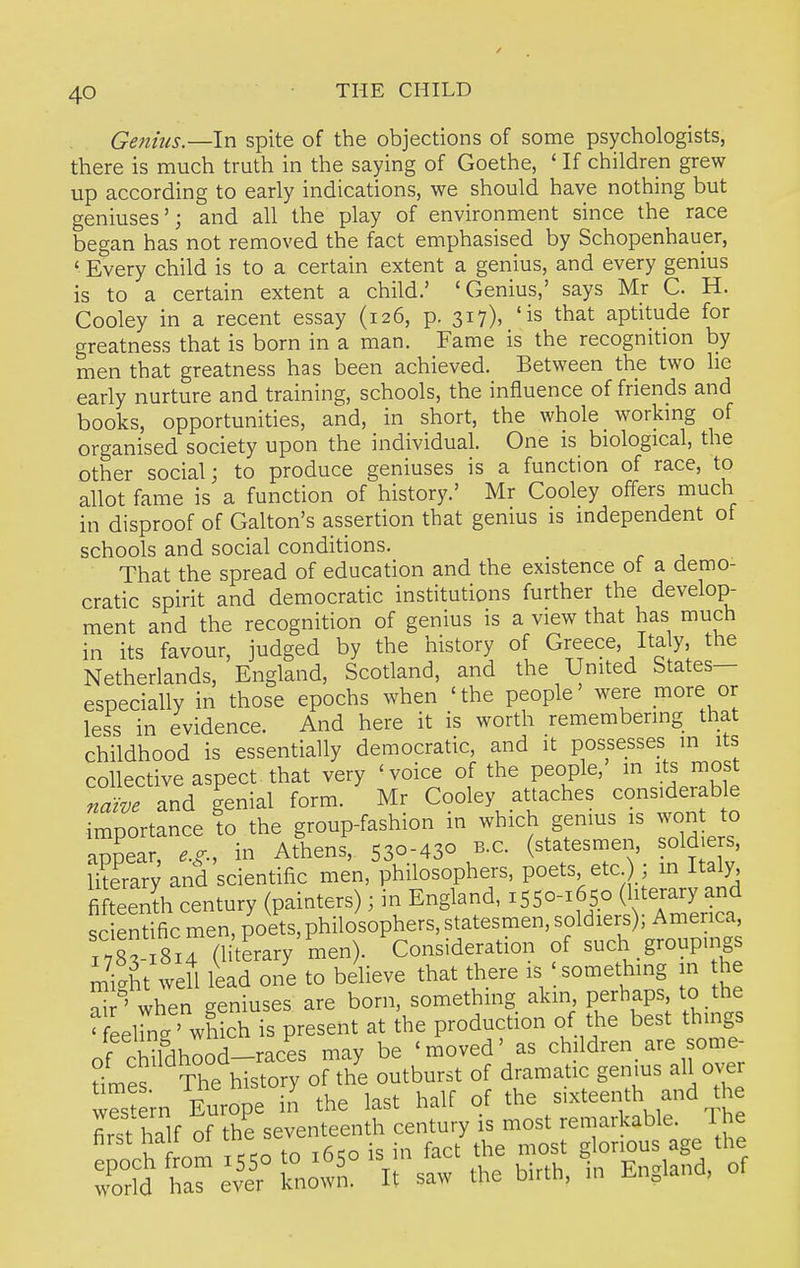 Genius.—In spite of the objections of some psychologists, there is much truth in the saying of Goethe, ' If children grew up according to early indications, we should have nothing but geniuses'; and all the play of environment since the race began has not removed the fact emphasised by Schopenhauer, ' Every child is to a certain extent a genius, and every genius is to a certain extent a child.' 'Genius,' says Mr C. H. Cooley in a recent essay (126, p. 317), 'is that aptitude for greatness that is born in a man. Fame is the recognition by men that greatness has been achieved. Between the two he early nurture and training, schools, the influence of friends and books, opportunities, and, in short, the whole _ working of organised society upon the individual. One is biological, the other social; to produce geniuses is a function of race, to allot fame is a function of history.' Mr Cooley offers much in disproof of Galton's assertion that genius is independent of schools and social conditions. That the spread of education and the existence ot a demo- cratic spirit and democratic institutions further the develop- ment and the recognition of genius is a view that has much in its favour, judged by the history of Greece, Italy, the Netherlands, England, Scotland, and the United States- especially in those epochs when 'the people' were more or less in evidence. And here it is worth remembering that childhood is essentially democratic, and it possesses in its collective aspect that very 'voice of the people, in its most naive and genial form. Mr Cooley attaches considerable importance to the group-fashion in which genius is wont to appear, e.g.. in Athens, 530-430 B.C. (statesmen, soldiers, merar; and scientific men, philosophers, poets etc ; m Italy fifteenth century (painters); in England, 1550-1650 (literary and sc endfic men, poets, philosophers, statesmen, soldiers); America iX 814 (literary men). Consideration of such groupmgs miit well lead one to believe that there is something in the S ' when geniuses are born, somethmg akin Perhaps to the ' eeirnXhich is present at the production of the best things of chUdhood-races may be 'moved' as children_ are some- t^^^ ^^t^^^^^ox^ of the outburst of dramatic genms all over S'ern Europe in the last half of the sixteenth and the first half of the seventeenth century is most remarkable. I he