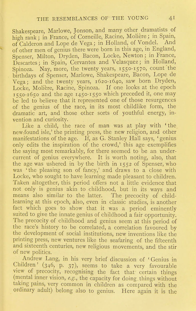 Shakespeare, Marlowe, Jonson, and many other dramatists of high rank; in France, of Corneille, Racine, Moliere; in Spain, of Calderon and Lope de Vega; in Holland, of Vondel. And of other men of genius there were born in this age, in England, Spenser, Milton, Dryden, Bacon, Locke, Newton; in France, Descartes; in Spain, Cervantes and Velasquez; in Holland, Spinoza. Nay, more, the twenty years, 1550-1570, count'the birthdays of Spenser, Marlowe, Shakespeare, Bacon, Lope de Vega; and the twenty years, 1620-1640, saw born Dryden, Locke, Moliere, Racine, Spinoza. If one looks at the epoch 1550-1650 and the age 1450-1550 which preceded it, one may be led to believe that it represented one of those resurgences of the genius of the race, in its most childlike form, the dramatic art, and those other sorts of youthful energy, in- vention and curiosity. Like a child, the race of man was at play with ' the new-found isle,' the printing press, the new religion, and other manifestations of the age. If, as G. Stanley Hall says, ' genius only edits the inspiration of the crowd,' this age-exemplifies the saying most remarkably, for there seemed to be an under- current of genius everywhere. It is worth noting, also, that the age was ushered in by the birth in 1552 of Spenser, who was 'the pleasing son of fancy,' and draws to a close with Locke, who sought to have learning made pleasant to children. Taken altogether, this period offers not a little evidence that not only is genius akin to childhood, but in its ways and means also similar to the latter. The precocity of child- learning at this epoch, also, even in classic studies, is another fact which goes to show that it was a period eminently suited to give the innate genius of childhood a fair opportunity. The precocity of childhood and genius seem at this period of the race's history to be correlated, a correlation favoured by the development of social institutions, new inventions like the printing press, new ventures like the seafaring of the fifteenth and sixteenth centuries, new rehgious movements, and the stir of new politics. Andrew Lang, in his very brief discussion of 'Genius in Children' (346, p. 37), seems to take a very favourable view of precocity, recognising the fact that' certain things (mental inner vision, e.g., the capacity for doing, things without taking pains, very common in children as compared with the ordinary adult) belong also to genius. Here again it is the