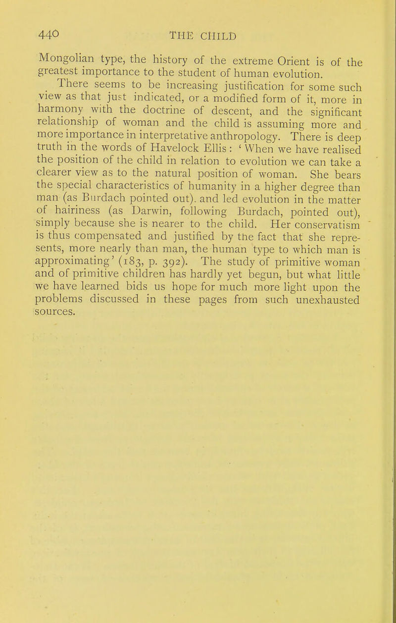 Mongolian type, the history of the extreme Orient is of the greatest importance to the student of human evolution. There seems to be increasing justification for some such view as that just indicated, or a modified form of it, more in harniony with the doctrine of descent, and the significant relationship of woman and the child is assuming more and more importance in interpretative anthropology. There is deep truth in the words of Havelock Ellis: ' When we have reahsed the position of the child in relation to evolution we can take a clearer view as to the natural position of woman. She bears the special characteristics of humanity in a higher degree than man (as Burdach pointed out), and led evolution in the matter of hairiness (as Darwin, following Burdach, pointed out), simply because she is nearer to the child. Her conservatism is thus compensated and justified by tne fact that she repre- sents, more nearly than man, the human type to w^hich man is approximating' (183, p. 392). The study of primitive woman and of primitive children has hardly yet begun, but what little we have learned bids us hope for much more light upon the problems discussed in these pages from such unexhausted sources.