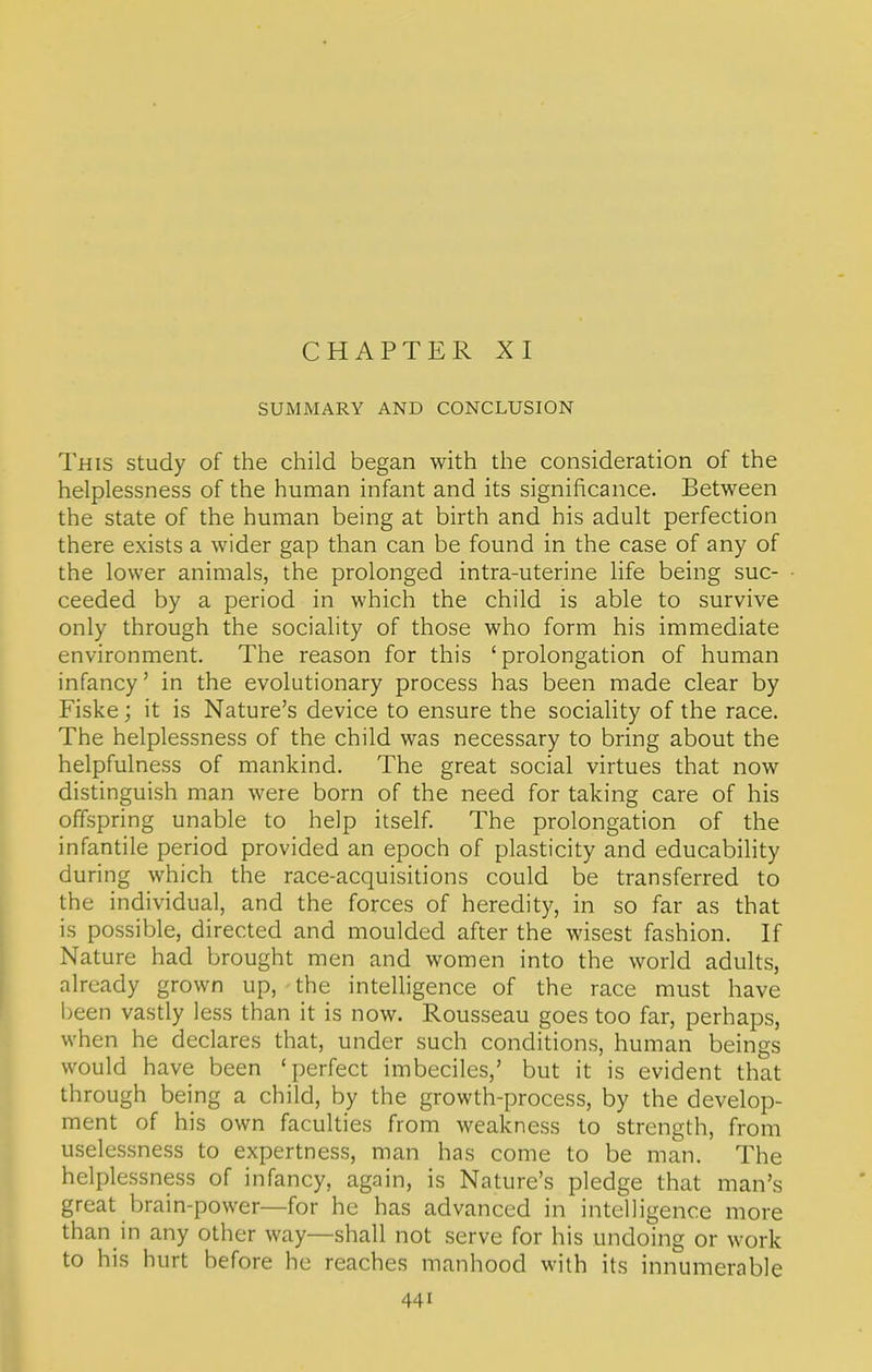 CHAPTER XI SUMMARY AND CONCLUSION This study of the child began with the consideration of the helplessness of the human infant and its significance. Between the state of the human being at birth and his adult perfection there exists a wider gap than can be found in the case of any of the lower animals, the prolonged intra-uterine life being suc- ceeded by a period in which the child is able to survive only through the sociality of those who form his immediate environment. The reason for this 'prolongation of human infancy' in the evolutionary process has been made clear by Fiske; it is Nature's device to ensure the sociality of the race. The helplessness of the child was necessary to bring about the helpfulness of mankind. The great social virtues that now distinguish man were born of the need for taking care of his offspring unable to help itself. The prolongation of the infantile period provided an epoch of plasticity and educability during which the race-acquisitions could be transferred to the individual, and the forces of heredity, in so far as that is possible, directed and moulded after the wisest fashion. If Nature had brought men and women into the world adults, already grown up, the intelligence of the race must have been vastly less than it is now. Rousseau goes too far, perhaps, when he declares that, under such conditions, human beings would have been 'perfect imbeciles,' but it is evident that through being a child, by the growth-process, by the develop- ment of his own faculties from weakness to strength, from uselessness to expertness, man has come to be man. The helplessness of infancy, again, is Nature's pledge that man's great brain-power—for he has advanced in intelligence more than in any other way—shall not serve for his undoing or work to his hurt before he reaches manhood with its innumerable