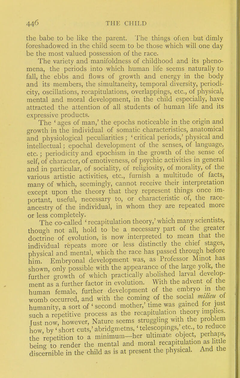 the babe to be like the parent. The things ofien but dimly foreshadowed in the child seem to be those which will one day be the most valued possession of the race. The variety and manifoldness of childhood and its pheno- mena, the periods into which human life seems naturally to fall, the ebbs and flows of growth and energy in the body and its members, the simultaneity, temporal diversity, periodi- city, oscillations, recapitulations, overlappings, etc., of physical, mental and moral development, in the child especially, have attracted the attention of all students of human life and its expressive products. The ' ages of man,' the epochs noticeable in the origin and growth in the individual of somatic characteristics, anatomical and physiological peculiarities; 'critical periods,'physical and intellectual; epochal development of the senses, of language, etc.; periodicity and epochism in the growth of the sense of self, of character, of emotiveness, of psychic activities in general and in particular, of sociality, of religiosity, of morality, of the various artistic activities, etc., furnish a multitude of facts, many of which, seemingly, cannot receive their interpretation except upon the theory that they represent things once im- portant, useful, necessary to, or characteristic of, the race- ancestry of the individual, in whom they are repeated more or less completely. . . The co-called ' recapitulation theory,' which many scientists, though not all, hold to be a necessary part of the greater doctrine of evolution, is now interpreted to mean that the individual repeats more or less distinctly the chief stages, physical and mental, which the race has passed through before him. Embryonal development was, as Professor Mmot has shown only possible with the appearance of the large yolk, the further growth of which practically abolished larval develop- ment as a further factor in evolution. With the advent of the human female, further development of the embryo in the womb occurred, and with the coming of the social ;;^//^^^^^ of humanity, a sort of ' second mother,' time was gained for ]ust such a repetitive process as the recapitulation theory implies, rust now, however, Nature seems struggling with the problem how by 'short cuts,'abridgmetns,'telescopings, etc., to reduce the repetition to a minimum-her ultimate object, perhaps being to render the mental and moral recapitulation as little discernible in the child as is at present the physical. And the
