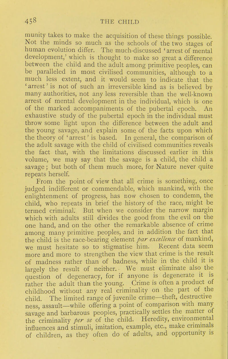 munity takes to make the acquisition of these things possible. Not the minds so much as the schools of the two stages of human evolution differ. The much-discussed ' arrest of mental development,' which is thought to make so great a difference between the child and the adult among primitive peoples, can be paralleled in most civilised communities, although to a much less extent, and it would seem to indicate that the ' arrest' is not of such an irreversible kind as is believed by many authorities, not any less reversible than the well-known arrest of mental development in the individual, which is one of the marked accompaniments of the pubertal epoch. An exhaustive study of the pubertal e])Och in the individual must throw some light upon the difference between the adult and the young savage, and explain some of the facts upon which the theory of ' arrest' is based. In general, the comparison of the adult savage with the child of civilised communities reveals the fact that, with the limitations discussed earlier in this volume, we may say that the savage is a child, the child a savage; but both of them much more, for Nature never quite repeats herself. From the point of view that all crime is something, once judged indifferent or commendable, which mankind, with the enlightenment of progress, has now chosen to condemn, the child, who repeats in brief the history of the race, might be termed criminal. But when we consider the narrow margin which with adults still divides the good from the evil on the one hand, and on the other the remarkable absence of crime among many primitive peoples, and in addition the fact that the child is the race-bearing element par excellence of mankind, we must hesitate so to stigmatise him. Recent data seem more and more to strengthen the view that crime is the result of madness rather than of badness, while in the child it is largely the result of neither.- We must eliminate also the question of degeneracy, for if anyone is degenerate it is rather the adult than the young. Crime is often a product of childhood without any real criminality on the part of the child. The limited range of juvenile crime—theft, destructive ness, assault—while offering a point of comparison with many savage and barbarous peoples, practically settles the matter of the criminality per se of the child. Heredity, envu-onmental influences and stimuli, imitation, example, etc., make criminals of children, as they often do of adults, and opportunity is