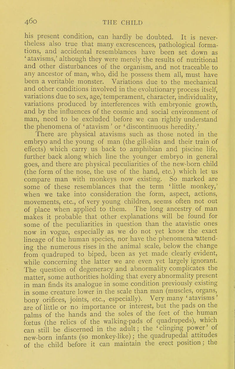 his present condition, can hardly be doubted. It is never- theless also true that many excrescences, pathological forma- tions, and accidental resemblances have been set down as 'atavisms,' although they were merely the results of nutritional and other disturbances of the organism, and not traceable to any ancestor of man, who, did he possess them all, must have been a veritable monster. Variations due to the mechanical and other conditions involved in the evolutionary process itself, variations due to sex, age, temperament, character, individuality, variations produced by interferences with embryonic growth, and by the influences of the cosmic and social environment of man, need to be excluded before we can rightly understand the phenomena of 'atavism' or 'discontinuous heredity.' There are physical atavisms such as those noted in the embryo and the young of man (the gill-slits and their train of effects) which carry us back to amphibian and piscine life, further back along which line the younger embryo in general goes, and there are physical peculiarities of the new-born child (the form of the nose, the use of the hand, etc.) which let us compare man with monkeys now existing. So marked are some of these resemblances that the term 'little monkey,' when we take into consideration the form, aspect, actions, movements, etc., of very young children, seems often not out of place when applied to them. The long ancestry of man makes it probable that other explanations will be found for some of the peculiarities in question than the atavistic ones now in vogue, especially as we do not yet know the exact Hneage of the human species, nor have the phenomena ♦attend- ing the numerous rises in the animal scale, below the change from quadruped to biped, been as yet made clearly evident, while concerning the latter we are even yet largely ignorant. The question of degeneracy and abnormality complicates the matter, some authorities holding that every abnormality present in man finds its analogue in some condition previously existing in some creature lower in the scale than man (muscles, organs, bony orifices, joints, etc., especially). Very many 'atavisms' are of little or no importance or interest, but the pads on the palms of the hands and the soles of the feet of the human foetus (the relics of the walking-pads of quadrupeds), which can still be discerned in the adult; the 'clinging power' of new-born infants (so monkey-like); the quadrupedal attitudes of the child before it can maintain the erect position; the