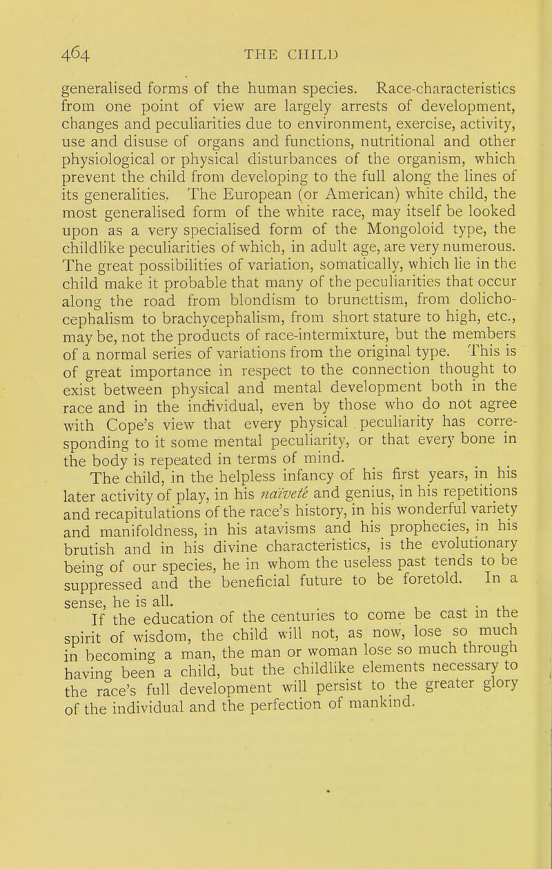 generalised forms of the human species. Race-characteristics from one point of view are largely arrests of development, changes and peculiarities due to environment, exercise, activity, use and disuse of organs and functions, nutritional and other physiological or physical disturbances of the organism, which prevent the child from developing to the full along the lines of its generalities. The European (or American) white child, the most generalised form of the white race, may itself be looked upon as a very specialised form of the Mongoloid type, the childlike peculiarities of which, in adult age, are very numerous. The great possibilities of variation, somatically, which lie in the child make it probable that many of the peculiarities that occur along the road from blondism to brunettism, from dolicho- cephalism to brachycephalism, from short stature to high, etc., maybe, not the products of race-intermixture, but the members of a normal series of variations from the original type. This is of great importance in respect to the connection thought to exist between physical and mental development both in the race and in the individual, even by those who do not agree with Cope's view that every physical pecuharity has corre- sponding to it some mental peculiarity, or that every bone in the body is repeated in terms of mind. The child, in the helpless infancy of his first years, in_ his later activity of play, in his naivete and genius, in his repetitions and recapitulations of the race's history, in his wonderful variety and manifoldness, in his atavisms and his prophecies, m his brutish and in his divine characteristics, is the evolutionary being of our species, he in whom the useless past tends to be suppressed and the beneficial future to be foretold. In a sense, he is all. ^ • ^.u If the education of the centuries to come be cast in the spirit of wisdom, the child will not, as now, lose so much in becoming a man, the man or woman lose so much through having been a child, but the childlike elements necessary to the race's full development will persist to the greater glory of the individual and the perfection of mankind.
