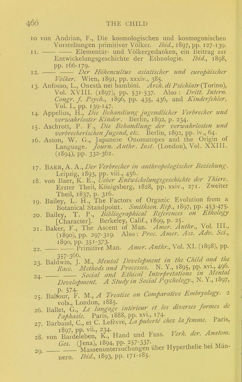 lo von Ancirian, F., Die kosmologischen und kosmogonischen Vorstellungen primitiver Volker. Jdid., iSgy, pp. 127-139. 11. Elemental-- und Volkergedanken, ein lieitrag zur Entwickelungsgeschichte der Ethnologic. Jdzd., 1898, pp. 166-179. 12. I)er Hdhencultus asiatischer imd eiiropdischer Volker. Wien, 1891, pp. xxxiv., 385. 13. Anfosso, L., Onesta nei iDambini. Arch, diPsichiatr{Tonr\o\ Vol. XVIII. (1897), pp, 531-537. Also : Dritt. Intern. Congr. f. Psych.., 1896, pp. 435, 436, and Kinderfehler, Vol. I., pp. 139-147- 14. Appelius, H., Die Behandlung juge7idlicher Verbrecher tend veruiahrloster Ki?ider. Berlin, 1892, p. 234. 15. Aschrott, P. F., Die Behandlung der verwahrlosten tmd verbreclierischen Jiigend., etc. Berlin, 1892, pp. iv., 64. 16. Aston, W. G., Japanese Onomatopes and the Origin of Language. Joiirn. Anthr. Inst. (London), Vol. XXIII. (1894), pp. 332-362. 17. Baer, a. a., Der Verbrecher in anthropologischer Beziehiing. Leipzig, 1893, pp. viii., 456. 18. von Baer, K. E., Ueber Entwickelungsgeschichte der Thiere. Erster Theil, Konigsberg, 1828, pp. xxiv., 271. Zweiter Theil, 1837, p. 316. . ^ , . , 19. Bailey, L. H., The Factors of Organic Evolution from a Botanical Standpoint. Smithson. Rep., 1897, pp. 453-475- 20. Bailey, T. P., Bibliographical References on Ethology [Character]. Berkeley, Cahf., 1899, p. 25. 21. Baker, F., The Ascent of Man. Amer. Anthr., Vol. 111., (1890), pp. 297-319. Also : Proc. Ainer. Ass. Adv. Set., L Primitive Man. Amer. Anthr., Vol. XI. (1898), pp. 22. 23 Baldwin, J. M., Mental Developnmit in the Child and the Race. Methods and Processes. N. Y., 1895, pp. xvi., 496- 04 Social and Ethical Interpretations in Mental Development. A Study in Social Psychology., N. Y., 1897, 25. Balfoui^^F. M., ^ Treatise on Comparative Embryology. 2 vols., London, 1885. , r j„ 26 Ballet, G., Le langage intirieur et les dwerses formes de IMasie. Paris,'i888, pp. xvi 174- 27. Barbaud, C., et C. Lefevre, La puberte chez lafemme. Pans, 28. von^Bardefeben,' K-! Hand und Fuss. Verh. der. Anatom. ,9. _''!!_*Sfu?«e,''s'ud,^n^e.'-ube.- Hypenhelie bei Man- nern. Ibid., 1893, pp. 171-185.