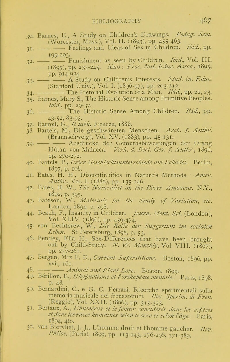 30. Barnes, E., A Study on Children's Drawings. Pedag. Sem. (Worcester, Mass.), Vol. II. (1893), pp. 455-463- 31. Feelings and Ideas of Sex in Children. Ibid.^ pp. 199-203. 32. Punishment as seen by Children. Ibid.^ Vol. III. (1895), pp. 235-245. Also : Proc. Nat. Edue. Assoc., 1895, pp. 914-924- 33. A Study on Children's Interests. Slud. in. Educ. (Stanford Univ.), Vol. I. (1896-97), pp. 203-212. 34. The Pictorial Evolution of a Man. Ibid.., pp. 22, 23. 35. Barnes, Mary S., The Historic Sense among Primitive Peoples. Ibid., pp. 29-37. 36. The Historic Sense Among Children. Ibid., pp. 43-52, 83-93. 37. Barroil, G., // tabii, Firenze, 1888. 38. Bartels, M., Die geschwanzten Menschen. Arch. f. Anthr. (Braunschweig), Vol. XV. (1883), pp. 45-131. 39. Ausdriicke der Gemiithsbewegungen der Orang Hutan von Malacca. Verh. d. Berl. Ges. f. A)tthr., 1896, pp. 270-272. 40. Bartels, P., Ueber Geschlechtsimterschiede am Schddel. Berlin, 1897, p. 108. 41. Bates, H. H., Discontinuities in Nature's Methods. Amer. Anthr., Vol. I. (1888), pp. 135-146. 42. Bates, H. W., The Naturalist on the River Amazons. N.Y., 1892, p. 395. 43. Bateson, W., Materials for the Study of Variation, etc. London, 1894, p. 598. 44. Beach, F., Insanity in Children. Joitrn. Ment. Sci. (London), Vol. XLIV. (1896), pp. 459-474- 45. von Bechterew, W., Die Rolle der Suggestion im socialen Leben. St Petersburg, 1898, p. 53. 46. Bentley, Ella H., Sex-Differences that have been brought out by Child-Study. N. W. Monthly, Nq\.N\\\. (1897), pp. 257-261. 47- Bergen, Mrs F. D., Current Superstitions. Boston, 1896, pp. xvi., 161. 48. Animal a7td Plant-Lore. Boston, 1899. 49. Berillon, E., Uhypnotistne et forthopMie mentale. Paris, 1898 p. 48. 50. Bernardmi, C, e G. C. Ferrari, Ricerche sperimentali sulla memoria musicale nei frenastenici. Riv. Sperim. di Fren. (Reggio), Vol. XXII. (1896), pp. 315-323. 51. Bertaux, A., Uhumerus et le fdmur considerJs dans les esphces et dans les races humaines selon le sexe et selon Vdge. Paris 1894, 4to. ' 52. van Biervliet, J. J., L'homme droit et I'homme gaucher. Rev Philos. (Paris), 1899, pp. 113-143, 276-296, 371-389.