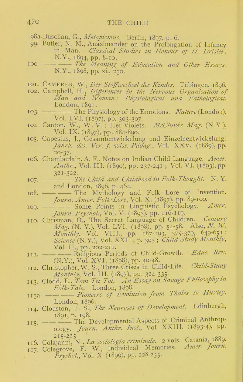 gSa.Buschan, G., Metopismiis. Berlin, 1897, p. 6. 99. Butler, N. M., Anaximander on the Prolongation of Infancy in Man. Classical Studies in Honour of H. Drisler. N.Y., 1894, pp. 8-10. 100. The Meani7ig of Education and Other Essays. N.Y., 1898, pp. xi., 230. 101. Camerer, W., Der Stoffivechsel des Kindes. Tubingen, 1896. 102. Campbell, H., Differe7ices in the Nervous Organisation of Man and Womaii: Physiological and Pathological. London, 1891. 103. The Physiology of the Emotions. iVa/z^r^ (London), Vol. LVL (1897), pp. 303-307. 104. Canton, W., W. V. : Her Violets. McClure's Mag. (N.Y.), Vol. IX. (1897), pp. 884-890. 105. Capesius, J., Gesamtentwickelung und Einzelnentwickelung. Jahrb. des. Ver. f. wiss. Pddag., Vol. XXV. (1889), pp. 20-37. 106. Chamberlain, i\. F., Notes on Indian Child-Language. Amer. Anthr., Vol. III. (1890), pp. 237-241 ; Vol. VI. (1893), pp. 321 -322. 107. The Child and Childhood in Folk-Thought. N. Y. and London, 1896, p. 464. 108. The Mythology and Folk-Lore of Invention. fourn. Amer. Folk-Lore, Vol. X. (1897), pp. 89-100. 109. Some Points in Linguistic Psychology. Atncr. Journ. Psychol.., Vol. V. (1893), pp. 116-119. no. Chrisman, O., The Secret Language of Children. Century Mag (N. Y.), Vol. LVI. (1898), pp. 54-58. Also, N. W. Monthly, Vol. VIII., pp. 187-193, 375-379, ^49-651; Science (N.Y.), Vol. XXII., p. 303 ; Child-Study Moftthly, Vol. II., pp. 202-211. 111. Religious Periods of Child-Growth. Educ. Rev. (N.Y.), Vol. XVI. (1898), pp. 40-48. 112. Christopher, W. S., Three Crises in Child-Life. Child-Stuay Monthly, Vol. III. (1897), pp. 324-335- . 113. Clodd, E., Tom Tit Tot. An Essay on Savage Philosophy in Folk-Tale. London, 1898. IJ 3a. Pioneers of Evolution from TJialcs to Huxley. London, 1896. t-j- i i 114. Clouston, T. S., The Neuroses of Development. Edmburgh, I89I, p. 198. ■ 1 A U iiq The Developmental Aspects of Cnmmal Anthrop- ology, fourn. Anthr. Inst., Vol. XXIII. (1893-4), PP- 215-225. 116. Zo\2:]2.Xim,\^.,LasociologiacHminalc. 2 vols. Catania, 1889. 117 Colegrove, F. W., Individual Memories. Amer. fourn. Psychol, Vol. X. (1899), pp. 228-255.