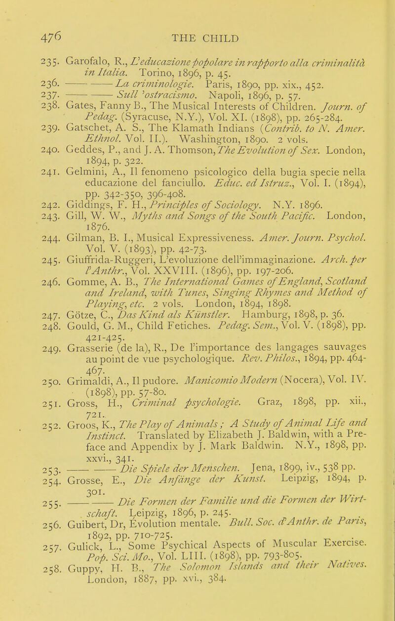 235. Garofalo, ^.^Ueducazione-popolareinrapporto alia criininalitd, 171 Italia. Torino, 1896, p. 45. 236- La criminologie. Paris, 1890, pp. xix., 452. 237- Sull ^ostracismo. Napoli, 1896, p. 57. 238. Gates, Fanny B., The Musical Interests of Children. Joiirn. of Pedag. (Syracuse, N.Y.), Vol. XL (1898), pp. 265-284. 239. Gatschet, A. S., The Klamath Indians {Contrib. to N. Amer. Ethnol. Vol. II.). Washington, 1890. 2 vols. 240. Geddes, P., and J. A. Thomson, The Evolution of Sex. London, 1894, p. 322. 241. Gelmini, A., II fenomeno psicologico della bugia specie nella educazione del fanciullo. Ediic. ed Istruz.^ Vol. I. (1894), pp. 342-350, 396-408. 242. G\d6^m^s,Y. Prijiciples of Sociology. N.Y. 1896. 243. Gill, W. W., Myths and Sojigs of the South Pacific. London, 1876. 244. Gilman, B. I., Musical Expressiveness. Amer. fourn. Psychol. Vol. V. (1893), pp. 42-73. 245. Giuffrida-Ruggeri, L'evoluzione dell'immaginazione. Arch, per rAjithr.,Yo\. XXVIII. (1896), pp. 197-206. 246. Gomme, A. B., The International Games of England., Scotlajid and Ireland., with Tunes., Singing Rhymes and Method of Playing., etc. 2 vols. London, 1894, 1898. 247. Gotze, C., Das Kind als Kiinstler. Hamburg, 1898, p. 36. 248. Gould, G. M., Child Fetiches. Pedag. Sem.,Yo\. V. (1898), pp. 421-425. 249. Grasserie (de la), R., De I'importance des langages sauvages au point de vue psychologique. Rev. Philos., 1894, pp. 464- 467- 250. Grimaldi, A., II pudore. ManicomioModern i^oc^x^\\To\. lY. (1898), pp. 57-80. , , . ^ 251. Gross, H., Criminal psychologic. Graz, 189b, pp. xn., 721. 252. Groos, K., The Play of Animals ; A Study of Animal Life and Instinct. Translated by Elizabeth J. Baldwin, with a Pre- face and Appendix by J. Mark Baldwin. N.Y., 1898, pp. xxvi., 341. 253. Die Spiele der Me7ischen. Jena, 1899, iv., 538 pp. 254. Grosse, E., Die Anfditge der Kunst. Leipzig, 1894, p. 301. 255. Die Eormen der Familie und die Form en der Wirt- schaft. Leipzig, 1896, p. 245. . 256. Guibert, Dr, Evolution mentale. Bull. Soc. dAnihr. dc Pans, 1892, pp. 710-725. -^57 Gulick, L., Some Psychical Aspects of Muscular Exercise. Pop. Sci. Mo., Vol. LI 11. (1898), pp. 793-805. . 258. Guppy, H. B., The Solomon Islands and thcjr Natives. London, 1887, pp. xvi., 384.