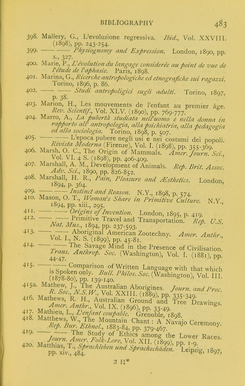 jyS. Mallery, G., L'evoluzione regressiva. Ibid., Vol. XXVIII. (1898), pp. 243-254. 399. Fhysiognoiny atid Expression. London, 1890, pp. X., 327. 400. Mane, P., devolution du langage amsiderde au point de vue de lytilde de Paphasie. Paris, 1898. 401. Marina, G., Ricerche antropologicke edetnografiche sui ragazzi. Torino, 1896, p. 86. Studi antropoligici sugli adulti. Torino, 1897, 402. p. 38. 403. Marion, H., Les mouvements de I'enfant au premier age Rev. Sciejitif., Vol. XLV. (1890), pp. 769-777. 404. Marro, A., La puberta studiata nelPtcomo e nella donna in rapporto aW antropologia, alia psichiatria, alia pedagogia ed alia sociologia. Torino, 1898, p. 507. —7- L'epoca pubere negli usi e nei costumi dei popoli. Rivista Moderna (Firenze), Vol. I. (1898), pp. 3;;-36q 406. Marsh OC, The Ongin of Mammals. Amer%l?. Sci., Vol. VI. 4 S. (1898), pp. 406-409. ' 407. Marshall, A. M Development of Animals. Rep. Brit. Assoc, Adv. Set., 1890, pp. 826-852. 408. Marshall, H. R., Pain, Pleasure and Esthetics. London, 1894, p. 364. ' 409. Instinct and Reason. N.Y., 1898 p O/i 410. Mason, O. T., Woman^s Share in Primitive Culture. N Y 1894, pp. xni., 295. ' ■' Origi7ts of Invention. London, 1895, p. 410 4^2. ^^—/nmitive Travel and Transportation. Re'p. U.S Nat. Mus., 1894, pp. 237-593. ^ v;77 x!'''c^/'^?^ American Zootecliny. Amer. Anthr., Vol. I., N. S. (1899), pp. 45-81. The Savage Mind in the Presence of Civilisation. frans. Ant/irop. Soc. (Washington), Vol. I. (1881) no 44-47. ^ n \ V ^'5- :—- Comparison of Written Language with that which ; I Sv^'S^ (Washington), Vo iT (I07ii-Bo), pp. 139-140. 415a. Mathevv, J., The Australian Aborigines. Journ. and Proc 4.6. Mathews, R. H., AustraUan Ground't^d^ T^ee^^Drawin« 418. Matthews W., The Mountain Chant : A Navajo Ceremony 2 \\*