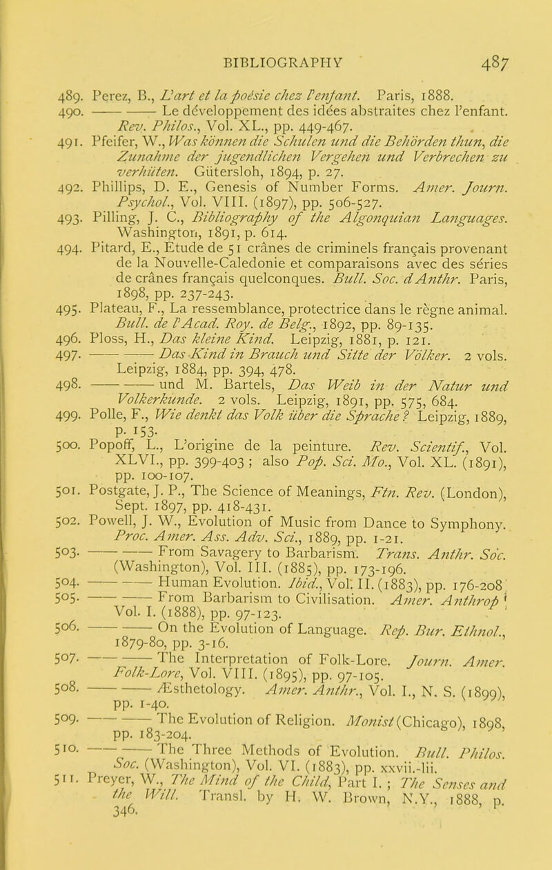 489. Perez, B,, Uart et la pohie chez Peitfant. Paris, 1888. 490. Le ddveloppement des idees abstraites chez I'enfant. Rev. Pkilos., Vol. XL., pp. 449-467. 491. Pfeifer, W., Was kdn7ien die Schulen imd die Be/idrden thun^ die ZunaJime der jugendlicJie?! Vergehen und Verbrechen zn verJiiiten. Giitersloh, 1894, p. 27. 492. Phillips, D. E., Genesis of Number Forms. Amer. Jour?t. Psychol.., Vol. VIIL (1897), pp. 506-527. 493. Pilling, J. C., Bibliography of the Algonqiiian Languages. Washington, i89i,p. 614. 494. Pitard, E., Etude de 51 cranes de criminels fran^ais provenant de la Nouvelle-Caledonie et comparaisons avec des series de cranes frangais quelconques. Bull. Soc. dA?tthr. Paris, 1898, pp. 237-243. 495. Plateau, F., La ressemblance, protectrice dans le regne animal. Bull, de PAcad. Roy. de Belg., 1892, pp. 89-135. 496. Ploss, H., Das kleine Kind. Leipzig, 1881, p. 121. 497- DcLs Kind in Branch und Siite der Vdlker. 2 vols. Leipzig, 1884, pp. 394, 478. 498- und M. Bartels, Das VVeib in der Natur imd Volkerkunde. 2 vols. Leipzig, 1891, pp. 575, 684. 499. Polle, F., Wie dettkl das Volk iiber die Sprache? Leipzig, 1889, P- 153- 500. Popoff, L., L'ongme de la peinture. Rev. Scientif., Vol. XLVL, pp. 399-403 ; also Pop. Sci. Mo., Vol. XL. (1891), pp. 100-107. 501. Postgate, J. P., The Science of Meanings, Ftn. Rev. (London), Sept. 1897, pp. 418-431. 502. Powell, J. W., Evolution of Music from Dance to Symphony. Proc. A mer. Ass. Adv. Sci., 1889, pp. 1-21. 503. From Savagery to Barbarism. Trans. Anthr. Soc. (Washington), Vol. III. (1885), pp. 173-196. 504. Human Evolution, /^z'^'.. Vol. 11. (1883), pp. 176-208^ 505- From Barbarism to Civilisation. Ainer. Anthro^ ' Vol. I. (1888), pp. 97-123. ' 506. On the Evolution of Language. Rep. Bur. Eihnol., 1879-80, pp. 3-16. 507. The Interpretation of Folk-Lore. Journ. Amer. Folk-Lore, Vol. VIII. (1895), pp. 97-105. 508. /Esthetology. Ajner. Anthr., Vol. I., N. S. (1899), pp. 1-40. 509. The Evolution of Religion. /l/^7;zz>/(Chicago), 1898, pp. 183-204. 510. The Three Methods of Evolution. Bull. Philos Soc. (Washington), Vol. VI. (1883), PP- xxvii.-lii. 5IT. Preyer, W., The Mind of the Child, Part I. ; Phe Sense? and the Will. Transl. by H. W. Brown, N.Y., 1888, p 346. ' '