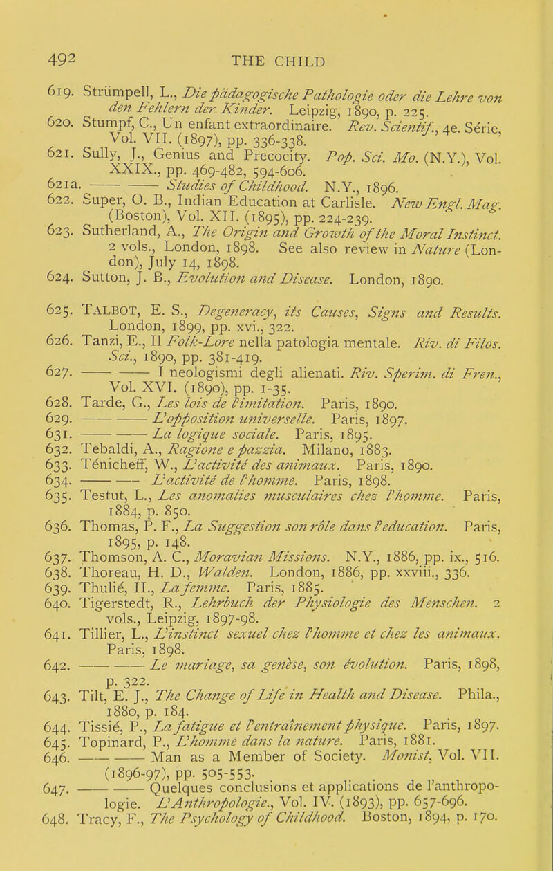 619. Strlimpel], L., Diepddagogische PatJiologie oder die Lehre von den Fehlern der Kinder. Leipzig, 1890, p. 225. 620. Stumpf, C, Un enfant extraordinaire. Rev. Scientif., 4e Serie Vol. VIL (1897), pp. 336-338. 621. Sully, J., Genius and Precocity. Pop. Sci. Mo. (N.Y.), Vol. XXIX., pp. 469-482, 594-606. 621 a. Studies of Childhood. N. Y., 1896. 622. Super, O. B., Indian Education at Carlisle. New Engl. Mag: (Boston), Vol. XII. (1895), PP- 224-239. 623. Sutherland, A., The Origin and Growth of the Moral Instinct. 2 vols., London, 1898. See also review in Nature (Lon- don), July 14, 1898. 624. Sutton, J. B., Evolution and Disease. London, 1890. 625. Talbot, E. S., Degeneracy, its Causes, Signs and Results. London, 1899, pp. xvi., 322. 626. Tanzi, E., II Folk-Lore nella patologia mentale. Riv. di Filos. Sci., 1890, pp. 381-419. 627. I neologismi degli alienati. Riv. Sperim. di Fren., Vol. XVI. (1890), pp. 1-35. 628. Tarde, G., Les lois de Pijnitatio?i. Paris, 1890. 629. Eoppositioft universelle. Paris, 1897. 631. La logique sociale. Paris, 1895. 632. T^2Xd\, Ps.., Ragione e pazzia. Milano, 1883. 633. T€mc]\ei(,W., IJactivite des a7timaux. Paris, 1890. 634. Eactivite de rhomme. Paris, 1898. 635. Testut, L., Les a?iomalies musculaires chez rhomme. Paris, 1884, p. 850. 636. Thomas, P. F., La Suggestio7i son role dans Peducation. Paris, 1895, p. 148. 637. Thomson, A. C, Moravian Missio7ts. N.Y., 1886, pp. ix., 516. 638. Thoreau, H. D., Walden. London, 1886, pp. xxviii., 336. 639. Thulie, H., Lafemme. Paris, 1885. 640. Tigerstedt, R., Lehrbuch der Physiologie des Mejtsche??. 2 vols., Leipzig, 1897-98. 641. Tillier, L., Einstinct sexuel chez Vhomme et chez les a?iimaux. Paris, 1898. 642. Le inariage, sa genese, so7i dvolutio7i. Paris, 1898, p. 322. 643. Tilt, E. J., The Cha7ige of Life in Health a7id Disease. Phila., 1880, p. 184. 644. Tissie, P., La fatigue et Pe7ttrahte77ie7tt physique. Paris, 1897. 645. Topinard, P., Eho7)i77ie da7is la 7tature. Paris, i88r. 646. Man as a Member of Society. Mo7iist, Vol. VII. (1896-97), pp. 505-553- . 647. Quelques conclusions et applications de ranthropo- logie. EA7ithropologie., Vol. IV. (1893), pp. 657-696. 648. Tracy, F., The Psychology of Childhood. Boston, 1894, p. 170.