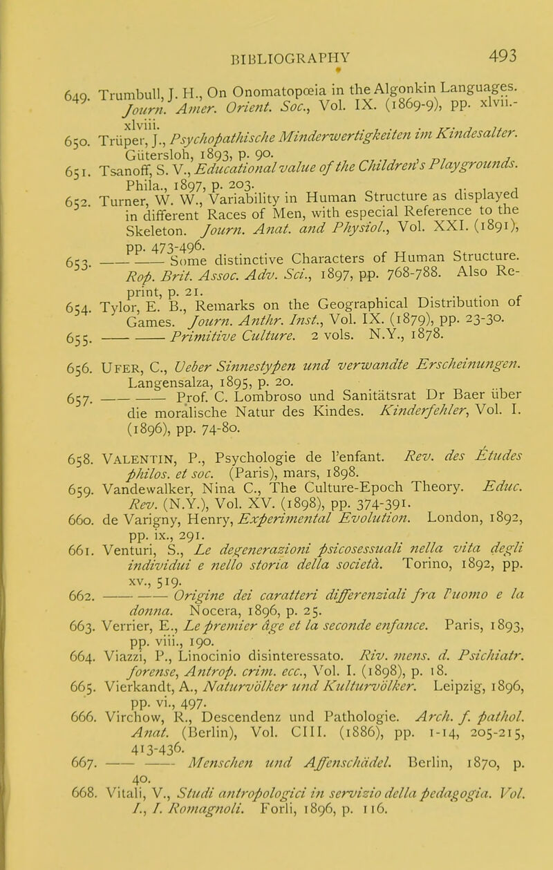 6aq Trumbull, T. H., On Onomatopoeia in the Algonkin Languages. 549. onent. Soc, Vol. IX. (1869-9), PP- xlvn.- 650. TriipeV, j'., Psychopathische Mitiderwertigkeiten im Kindesalter. Gutersloh, 1893, p. 90. , ^,, , 7,7 j 651. Tsanofif, S. V., Educational value of the Children's Playgroimds. Phila., 1897, p. 203. T 1 J 6^0 Turner, W. W., Variability in Human Structure as displayed in dififerent Races of Men, with especial Reference to the Skeleton. Joicrn. Anat. and Physiol, Vol. XXI. (1891), pp. 473-496. 6cc; Some distinctive Characters of Human Structure. Rop. Brit. Assoc. Adv. Sci., 1897, pp. 768-788. Also Re- print, p. 21. • M • r 654. Tylor, E. B., Remarks on the Geographical Distribution ot uames. four?i. Anthr. Inst., Vol. IX. (1879), pp. 23-30. 655. Primitive Culture. 2 vols. N.Y., 1878. 656. Ufer, C, Ueber Sin?testypen und verwandte Erscheintmgen. Langensalza, 1895, p. 20. 657. Prof. C. Lombroso und Sanitatsrat Dr Baer uber die moralische Natur des Kindes. Kinderfehler, Vol. I. (1896), pp. 74-80. 658. Valentin, P., Psychologic de I'enfant. Rev. des Etudes philos. et soc. (Paris), mars, 1898. 659. Vandewalker, Nina C., The Culture-Epoch Theory. Educ. Rev. (N.Y.), Vol. XV. (1898), pp. 374-391- 660. de Varigny, Yi^nx^, Experimental Evolutioii. London, 1892, pp. ix., 291. 661. Venturi, S., Le degenerazioni psicosessuali nella vita degli individui e nello storia delta societd. Torino, 1892, pp. XV., 519. 662. Origine dei caratteri differenziali fra Fuomo e la do7ina. Nocera, 1896, p. 25. 663. Verrier, E., Le premier dge et la seconde enfance. Paris, 1893, pp. viii., 190. 664. Viazzi, P., Linocinio disinteressato. Riv. metis, d. Psichiatr. forense, Antrop. crim. ecc. Vol. I. (1898), p. 18. 665. W\e:xk7LX\Cit, P^., Naturvolker imd Kulturvolker. Leipzig, 1896, pp. vi., 497. 666. Virchow, R., Descendenz und Pathologic. Arch. f. pathol. Atiat. (Berlin), Vol. CIII. (1886), pp. 1-14, 205-215, 413-436. 667. Menschen und AffenscJiadel. Berlin, 1870, p. 40. 668. Vitali, v., Studi antropologici in servizio delta pcdagogia. Vol. /., /. Romagnoli. Forli, 1896, p. 116.