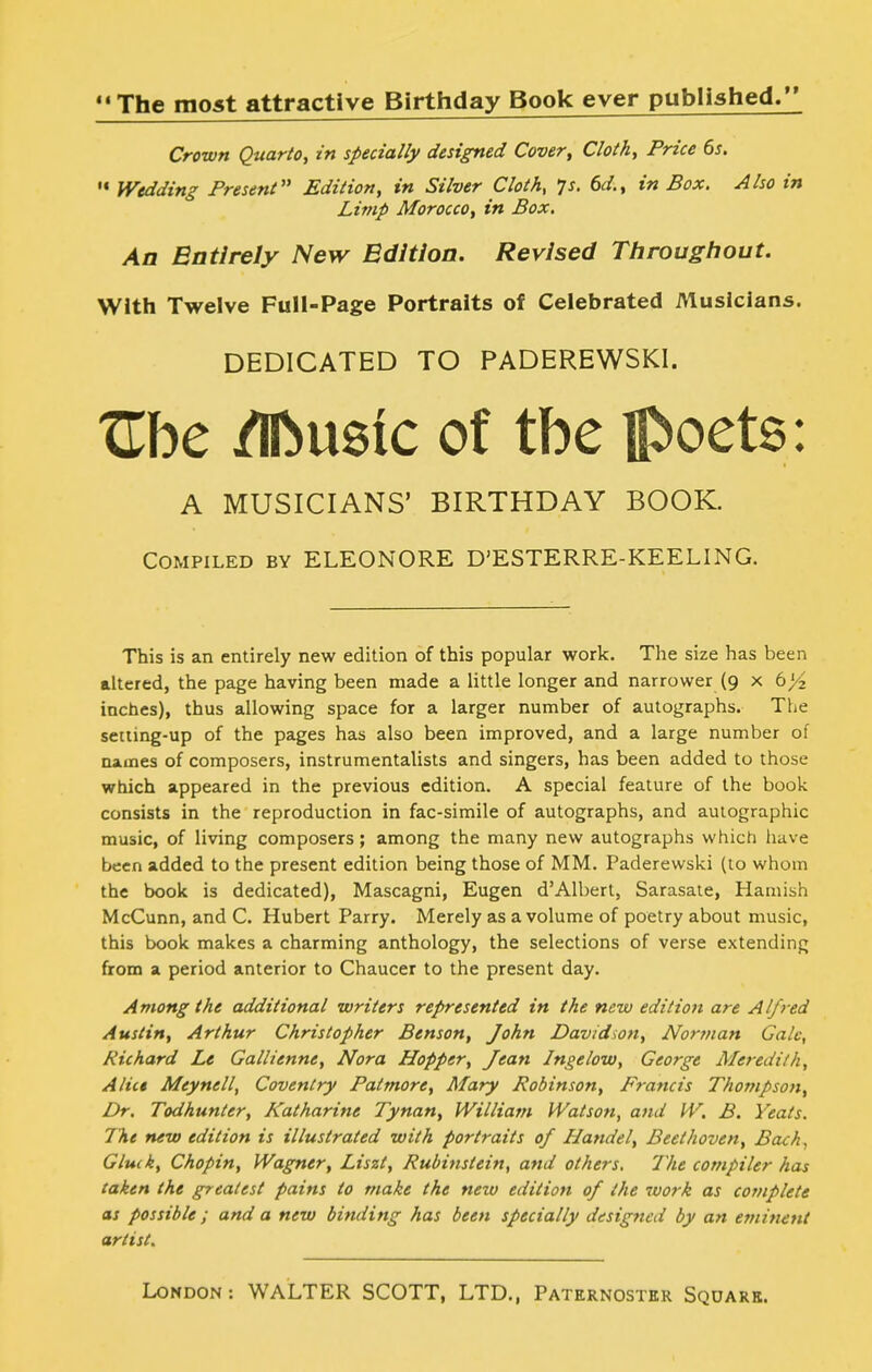 The most attractive Birthday Book ever published. Crown Quarto, in specially designed Cover, Cloth, Price 6s. Wedding Present'* Edition, in Silver Cloth, ^s. 6d., in Box. Also in Limp Morocco, in Box. An Entirely New Edition. Revised Ttirougliout. With Twelve Full-Page Portraits of Celebrated Musicians. DEDICATED TO PADEREWSKI. tTbe /Iftusic of tbe facets: A MUSICIANS' BIRTHDAY BOOK. Compiled by ELEONORE D'ESTERRE-KEELING. This is an entirely new edition of this popular work. The size has been altered, the page having been made a little longer and narrower (9 x 6>'2 inches), thus allowing space for a larger number of autographs. The setting-up of the pages has also been improved, and a large number of names of composers, instrumentalists and singers, has been added to those which appeared in the previous edition. A special feature of the book consists in the reproduction in fac-simile of autographs, and autographic music, of living composers; among the many new autographs which liave been added to the present edition being those of MM. Paderewski (to whom the book is dedicated), Mascagni, Eugen d'Albert, Sarasaie, Hamish McCunn, and C. Hubert Parry. Merely as a volume of poetry about music, this book makes a charming anthology, the selections of verse extending from a period anterior to Chaucer to the present day. Among the additional writers represented in the new edition are Alfred Austin, Arthur Christopher Benson, John Davidson, Nortnan Gale, Richard Le Gallienne, Nora Hopper, Jean Ingelow, George Meredith, Alict Meynell, Coventry Patmore, Mary Robinson, Francis Thompson, Dr. Todhunter, Katharine Tynan, William Watson, and W. B. Yeats. The new edition is illustrated with portraits of Handel, Beethoven, Bach, Gluik, Chopin, Wagner, Liszt, Rubiiistein, and others. The compiler has taken the greatest pains to make the new edition of the work as complete as possible; and a new binding has been specially designed by an eminent artist.