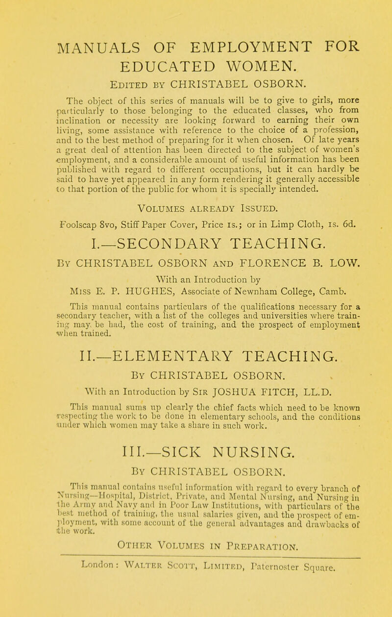 MANUALS OF EMPLOYMENT FOR EDUCATED WOMEN. Edited by CHRISTABEL OSBORN. The object of this series of manuals will be to give to girls, more particularly to those belonging to the educated classes, v^'ho from inclination or necessity are looking forward to earning their own living, some assistance with reference to the choice of a profession, and to the best method of preparing for it when chosen. Of late years a great deal of attention has been directed to the subject of women's employment, and a considerable amount of useful information has been published with regard to different occupations, but it can hardly be said to have yet appeared in any form rendering it generally accessible to that portion of the public for whom it is specially intended. Volumes already Issued. Foolscap 8vo, Stiff Paper Cover, Price is.; or in Limp Cloth, is. 6d. I.—SECONDARY TEACHING. By CHRISTABEL OSBORN and FLORENCE B. LOW. With an Introduction by Miss E. P. HUGHES, Associate of Newnham College, Camb. This manual contains particulars of the qualifications necessary for a secondary teacher, with a list of the colleges and universities where train- ing may, be had, the cost of training, and the prospect of employment wlien trained. II.—ELEMENTARY TEACHING. By CHRISTABEL OSBORN. With an Introduction by SiR JOSHUA FITCH, LL.D. This manual sums up clearly the chief facts which need to be known respecting the work to be done in elementary schools, and the conditions under which women may take a share in such work. III.—SICK NURSING. By CHRISTABEL OSBORN. Tin's manual contains useful information with regard to every branch of Nursing—Hospital, District, Private, and Mental Nursing, and Nursing in the Army and Navy ami in Poor Law Institutions, with particulars of the best method of training, the usual salaries given, and the prospect of em- ]iloynient, with some account of the general advantages and drawbacks of ilie work. Other Volumes in Preparation.