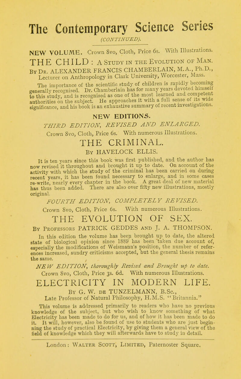 (CONTINUED). NEW VOLUME. Crown 8vo, Cloth, Price 6s. With Illustrations. THE CHILD: a Study m the Evolution of Man. By Dr ALEXANDER FRANCIS CHAMBERLAIN, M.A., Ph.D., Lecturer on Anthropology in Clark University, Worcester, Mass. The importance of the scientific study of children is rapidly becoming generally recognised. Dr. Chamberlain has for many years devoted hiniselt to this study, and is recognised as one of the most learned and competent authorities on the subject. He approaches it with a full sense ot its wide significance, and his book is an exhaustive summary of recent investigations. NEW EDITIONS. THIRD EDITION, REVISED AND ENLARGED. Crown 8vo, Cloth, Price 6s. With numerous Illustrations. THE CRIMINAL. By HAVELOCK ELLIS. It is ten years since this book was first published, and the author has now revised it throughout and brought it up to date. On account of the activity with which the study of the criminal has been carried on during recent years, it has been found necessary to enlarge, and in some cases re-write, nearly every chapter in the book. A great deal of new material has thus been added. There are also over fifty new illustrations, mostly original. FOURTH EDITION, COMPLETELY REVISED. Crown 8vo, Cloth, Price 6s. With numerous Illustrations. THE EVOLUTION OF SEX. By Professors PATRICK GEDDES and J. A. THOMPSON. In this edition the volume has been brought up to date, the altered state of biological opinion since 1889 has been taken due account of, especially the modifications of Weismann's position, the number of refer- ences increased, sundry criticisms accepted, but the general thesis remains the same. ^ NEW EDITION, thoroughly Revised and Brought up to date. Crown Svo, Cloth, Price 3s. 6d, With numerous Illustrations. ELECTRICITY IN MODERN LIFE. By G. W. dii TUNZELMANN, B.Sc, Late Professor of Natural Philosophy, H.M.S. Britannia. This volume is addressed primarily to readers who have no previous knowledge of the subject, but wlio wish to know something of what Electricity has been made to do for us, and of how it has been made to do it. It will, however, also be found of use to students who are just begin- ning the study of practical Electricity, by giving tliem a general view of the field of knowledge which they will afterwards have to study in detail.