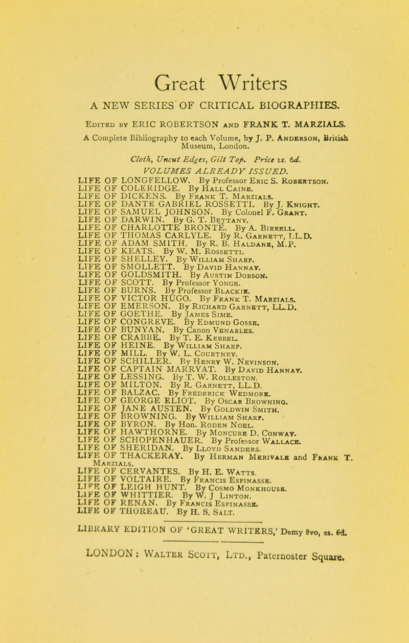 Great Writers A NEW SERIES OF CRITICAL BIOGRAPHIES. Edited by ERIC ROBERTSON and FRANK T. MARZIALS. A Complete Bibliography to each Volume, by J. P. Anderson, British Museum, London. Cloth, Uncut Edges, Gilt Top. Price is. td. VOL UMES A LREA D Y ISS UED. LIFE OF LONGFELLOW. By Professor Eric S. Robertson. LIFE OF COLERIDGE. By Hall Caine. LIFE OF DICKENS. By Frank T. Marzials. LIFE OF DANTE GABRIEL ROSSETTI. By J. Knight. LIFE OF SAMUEL JOHNSON. By Colonel F. Grant. LIFE OF DARWIN. By G. T. Bettany. LIFE OF CHARLOTTE BRONTE. By A. Birrell. LIFE OF THOMAS CARLYLE. By R. Garnett, LL.D. LIFE OF ADAM SMITH. By R. B. Haldank, M.P. LIFE OF KEATS. By W. M. Rossetti. LIFE OF SHELLEY. By William Sharp. LIFE OF SMOLLETT. By David Hannat. LIFE OF GOLDSMITH. By Austin Dobsok. LIFE OF SCOTT. By Professor Yonge. LIFE OF BURNS. By Professor Blackik. LIFE OF VICTOR HUGO. By Frank T. Marzials. LIFE OF EMERSON. By Richard Garnett, LL.D. LIFE OF GOETHE. By James Sime. LIFE OF CONGREVE. By Edmund Gosse. LIFE OF BUNYAN. By Canon Vknables. LIFE OF CRABBE. By T. K Kebbel. LIFE OF HEINE. By William Sharp. LIFE OF MILL. By W. L. Courtney. LIFE OF SCHILLER. By Henry W. Nevinson. LIFE OF CAPTAIN MARRY AT. By David Hannat. LIFE OF LESSING. By T. W. Rolleston. LIFE OF MILTON. By R. Garnett, LL.D. LIFE OF BALZAC. By Frederick Wedmork. LIFE OF GEORGE ELIOT. By Oscar Browning. LIFE OF JANE AUSTEN. By Goldwin Smith. LIFE OF BROWNING. By William Sharp. LIFE OF BYRON. By Hon. Roden Noel. LIFE OF HAWTHORNE. By Moncure D. Conway. LIFE OF SCHOPENHAUER. By Professor Wallace. LIFE OF SHERIDAN. By Lloyd Sanders. LIFE OF THACKERAY. By Herman Merivalb and Fkank T. Marzials. LIFE OF CERVANTES. By H. E. Watts. LIFE OF VOLTAIRE. By Francis Espinassk. LIFE OF LEIGH HUNT. By Cosmo Monkhousb. LIFE OF WHITTIER. By W. J Linton. LIFE OF RENAN. By Francis Espinassk. LIFE OF THOREAU. By H. S. Salt. LIBRARY EDITION OF 'GREAT WRITERS.' Demy 8vo, as. 6d.