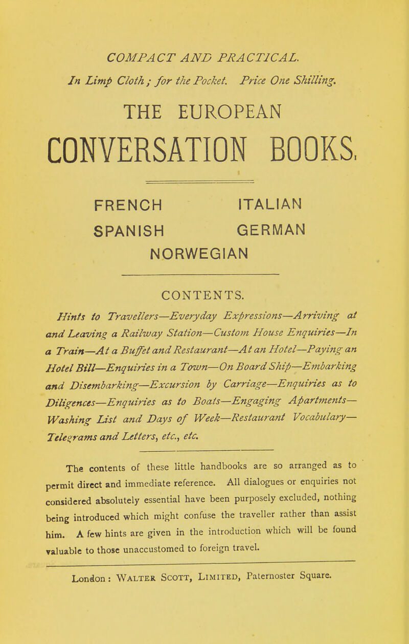 COMPACT AND PRACTICAL. In Limp Cloth ; for the Pocket. Price One Shilling. THE EUROPEAN CONVERSATION BOOKS, FRENCH ITALIAN SPANISH GERMAN NORWEGIAN CONTENTS. Hints to Travellers—Everyday Expressions—Arriving at and Leaving a Railway Station—Custoin House Enquiries—In a Train—At a Buffet and Restaurant—At an Hotel—Paying an Hotel Bill—Enquiries in a Town—On Board Ship—Embarking and Disembarking—Excursion by Carriage—Enquiries as to Diligences—Enquiries as to Boats—Engaging Apartmetits— Washing List and Days of Week—Restaurant Vocabulary— Teleorams and Letters, etc., etc. The contents of these little handbooks are so arranged as to permit direct and immediate reference. All dialogues or enquiries not considered absolutely essential have been purposely excluded, nothing being introduced which might confuse the traveller rather than assist him. A few hints are given in the introduction which will be found valuable to those unaccustomed to foreign travel.