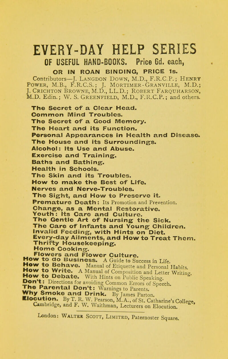 EVERY-DAY HELP SERIES OF USEFUL HAND-BOOKS. Price 6d. each, OR IN ROAN BINDING, PRICE Is. Contributors—J. Langdon Down, M.D., F.R.C.P.; Henry Power, M.B., F.R.C.S.; J. Mortimer-Granville, M.D,; J. Crichton Browne, M.D., LL.D.; Robert Farquharson, M.D. Edin.; W. S. Greenfield, M.D,, F.R.C.P.; and others. The Secret of a Clear Head. Common Mind Troubles. The Secret of a Good Memory. The Heart and its Function. Personal Appearances in Health and Disease. The House and its Surroundings. Alcohol: Its Use and Abuse. Exercise and Training^. Baths and Bathing, Health in Schools. The Skin and its Troubles. How to make the Best of Life. Nerves and Nerve-Troubles. The Sight, and How to Preserve it. Premature Death : Its Promotion and Prevention. Change, as a Mental Restorative. Youth: Its Care and Culture. The Gentle Art of Nursing the Sick. The Care of Infants and Young Children. Invalid Feeding, with Hints on Diet. Every-day Ailments, and How to Treat Them. Thrifty Housekeeping. Home Cookin.r?. Flowers and Flower Culture. Mow to ao Business. A Guide to Success in Life. MOW to Behave. Manual of Etiquette and Personal Habits. MOW to Write. A Manual of Composition and Letter Writinfi How to Debate. With Hints on Pul)Iic Speaking. Don t: Directions for avoiding Common Errors of Speech. The Parental Don't: Warnings to Parents. Why Smoke and Drink. By James Parton. Elocution. By T R. W. Pearson, M.A., of St. Catharine's College. Cambridge, and F. W. Waithman, Lecturers on Elocution.