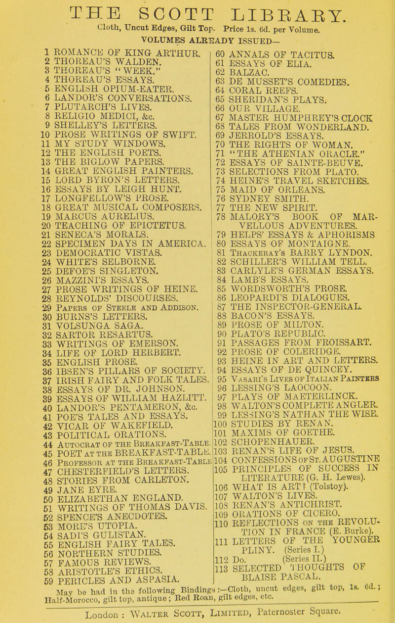 Cloth, Uncut Edges, GUt Top. Price Is. 6cl. per Volume. VOLUMES ALREADY ISSUED— 1 EOMANCE OF KING AETHUR. 2 THOREAU'S WALDEN. 3 THOREAU'S  WEEK. 4 THOREAU'S ESSAYS. 6 ENGLISH OPIUM-EATER. 6 LANDOR'S CONVERSATIONS. 7 PLUTARCH'S LIVES. 8 RELIGIO MEDICI, &c. 9 SHELLEY'S LETTERS. 10 PROSE WRITINGS OF SWIFT. 11 MY STUDY WINDOWS. 12 THE ENGLISH POETS. 13 THE BIGLOW PAPERS. 14 GREAT ENGLISH PAINTERS. 15 LORD BYRON'S LETTERS. 16 ESSAYS BY LEIGH HUNT, 17 LONGFELLOW'S PROSE. 18 GREAT MUSICAL COMPOSERS 19 MARCUS AURELIUS. 20 TEACHING OF EPICTETUS. 21 SENECA'S MORALS. 22 SPECIMEN DAYS IN AMERICA, 23 DEMOCRATIC VISTAS. 24 WHITE'S SELBORNE. 25 DEFOE'S SINGLETON. 26 MAZZINI'S ESSAYS. 27 PROSE WRITINGS OF HEINE. 28 REYNOLDS' DISCOURSES. 29 Papebs of Steele and Addison. 30 BURNS'S LETTERS. 31 VOLSUNGA SAGA. 32 SARTOR RESARTUS. 33 WRITINGS OF EMERSON. 34 LIFE OF LORD HERBERT. 35 ENGLISH PROSE. 36 IBSEN'S PILLARS OF SOCIETY. 37 IRISH FAIRY AND FOLK TALES. 38 ESSAYS OF DR. JOHNSON. 39 ESSAYS OF WILLIAM HAZLITT. 40 LANDOR'S PENTAMERON, &c. 41 POE'S TALES AND ESSAYS. 42 VICAR OF WAKEFIELD. 43 POLITICAL ORATIONS. 44 Autocrat of the Bkeakfast-Table. 45 POET AT THE BREAKFAST-TABLb:. 46 Professor at the Breakfast-Table 47 CHESTERFIELD'S LETTERS. 48 STORIES FROM CARLETON. 49 JANE EYRE. 60 ELIZABETHAN ENGLAND. 51 WEITINGS OF THOMAS DAVIS. 52 SPENCE'S ANECDOTES. 63 MORE'S UTOPIA. 54 SADI'S GULISTAN. 65 ENGLISH FAIRY TALES. 66 NORTHEEN STUDIES. 57 FAMOUS EEVIEWS. 58 AEISTOTLE'S ETHICS. 59 PEETCLES AND ASPASIA. 60 ANNALS OF TACITUS. 61 ESSAYS OF ELIA. 62 BALZAC. 63 DE MUSSET'S COMEDIES. 64 COEAL EEEFS. 65 SHEEIDAN'S PLAYS. 66 OUR VILLAGE. 67 MASTER HUMPHREY'S CLOCK 68 TALES FROM WONDERLAND. 69 JEEEOLD'S ESSAYS. 70 THE EIGHTS OF WOMAN. 71 THE ATHENIAN ORACLE. 72 ESSAYS OF SAINTE-BEUVE. 73 SELECTIONS FROM PLATO. 74 HEINE'S TRAVEL SKETCHES. 75 MAID OF ORLEANS. 76 SYDNEY SMITH. 77 THE NEW SPIRIT. 78 MALORY'S BOOK OF MAR- VELLOUS ADVENTURES. 79 HELPS' ESSAYS & APHORISMS 80 ESSAYS OF MONTAIGNE. 81 Thackeray's BARRY LYNDON. 82 SCHILLER'S WILLIAM TELL. 88 CARLYLE'S GERMAN ESSAYS. 84 LAMB'S ESSAYS. 85 WORDSWORTH'S PROSE. 86 LEOPARDI'S DIALOGUES. 87 THE INSPECTOR-GENERAL. 88 BACON'S ESSAYS. 89 PE03E OF MILTON. 90 PLATO'S EE PUBLIC. 91 PASSAGES FROM FROISSART. 92 PROSE OF COLERIDGE. 93 HEINE IN ART AND LETTERS, 94 ESSAYS OF DE QUINCEY 95 96 97 98 99 100 101 102 Vasari's Lives op Italian Painters LESSING'S LAOCOON. PLAYS OF MAETEELINCK. WALTON'S COMPLETE ANGLEE. LESSING'S NATHAN THE WISE. STUDIES BY EENAN. MAXIMS OF GOETHE. SCHOPENHAUEE. 103 RENAN'S LIFE OF JESUS. 104 CONFESSIONS of St. AUGUSTINE 105 PRINCIPLES OF SUCCESS IN LITERATURE (G. H. Lewes). 106 WHAT IS AET? (Tolstoy). 107 WALTON'S LIVES. 108 EENAN'S ANTICHEIST. 109 ORATIONS OF CICEEO. 110 REFLECTIONS on the REVOLU- TION IN FRANCE (E. Burke). 111 LETTERS OF THE YOUNGER PLINY. (Series L) 112 Do. (Series II.) 113 SELECTED 'J 11 OUGHTS OF BLAISE PASCAL. Mly'hl had in the following Bindings :-CIotb, uncut edges, gilt top, Is. 6d. Haif-Morocco, gilt top, antique ; Red Roan, gilt edges, etc.