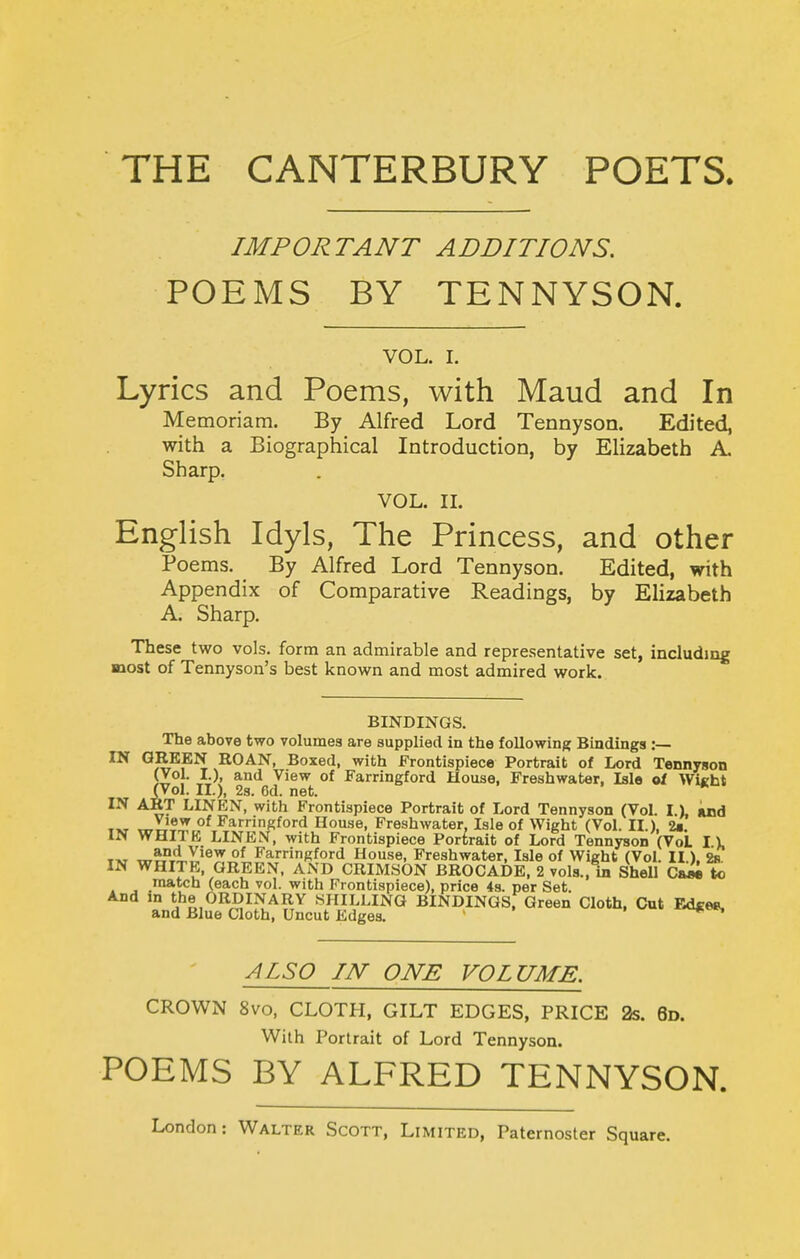 IMPORTANT ADDITIONS. POEMS BY TENNYSON. VOL. I. Lyrics and Poems, with Maud and In Memoriam. By Alfred Lord Tennyson. Edited, with a Biographical Introduction, by Elizabeth A. Sharp, VOL. IL English Idyls, The Princess, and other Poems. By Alfred Lord Tennyson. Edited, with Appendix of Comparative Readings, by Elizabeth A. Sharp. These two vols, form an admirable and representative set, including most of Tennyson's best known and most admired work. BINDINGS. The above two volumes are supplied in the following Bindings :— IN GREEN ROAN, Boxed, with Frontispiece Portrait of Lord Tennyson )Z°r ^^ ^^^^ Farringford House, Freshwater, Isle of Wi«ht (Vol. II.), 2s. 6d. net. IN ART LINEN, with Frontispiece Portrait of Lord Tennyson (Vol. I.), imd T»T T^y)?'^ °^ Farringford House, Freshwater, Isle of Wight (Vol. II.), 1m. IN WHITE LINEN, with Frontispiece Portrait of Lord Tennyson (VoL \ \ T»T «7?;'Vty,'®J!^t^^'''^?^^°'^ House, Freshwater, Isle of Wight (Vol. II.). 2b. IN WHITK, GREEN. AND CRIMSON BROCADE, 2 vols., in Shell Ca»i k) match (each vol. with Frontispiece), price 4s. per Set. And m the ORDINARY SHILLING BINDINGS, Green Cloth, Cut Ed«e8. and Blue Cloth, Uncut Edges. ALSO IN ONE VOLUME. CROWN 8vo, CLOTH, GILT EDGES, PRICE 2s. 6d. With Portrait of Lord Tennyson. POEMS BY ALFRED TENNYSON.