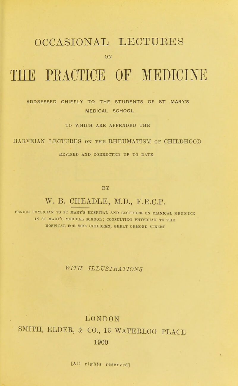 occasionaIj lectures ON THE PEACTICE OF MEDICINE ADDRESSED CHIEFLY TO THE STUDENTS OF ST MARY'S MEDICAL SCHOOL TO WHICH ARE APPENDED THE HAEVEIAN LECTUEES ON the EHEUMATISM of CHILDHOOD REVISED AND CORRECTED UP TO DATE BY W. B. CHEADLE, M.D., F.E.C.P. SENIOR PHYSICIAN TO ST MARY'S HOSPITAL AND LECTURER ON CLINICAL MEDICINE IN ST MARY'S MEDICAL SCHOOL ; CONSULTING PHYSICIAN TO THE HOSPITAL FOR SICK CHILDREN, CHEAT OKMOND STREET WITH ILLUSTRATIONS LONDON BMITH, ELDER, & CO., 15 WATERLOO PLACE 1900 [All rights reserved]