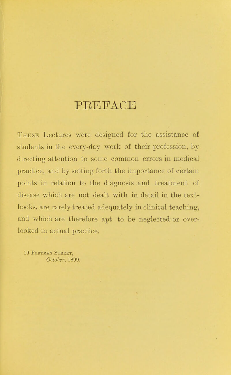 PEEFACE These Lectures were designed for the assistance of students in the every-daj^ work of their profession, by directing attention to some common errors in medical practice, and by setting forth the importance of certain points in relation to the diagnosis and treatment of disease which are not dealt with in detail in the text- books, are rarely treated adequately in clinical teaching, and which are therefore apt to be neglected or over- looked in actual practice. 19 PoRTMAN Street, October, 1899.