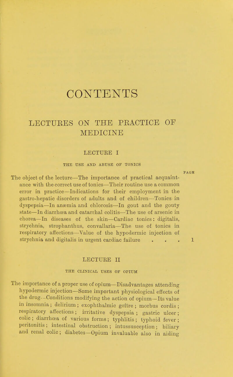 CONTENTS LECTUEES ON THE PEACTICE OF MEDICINE LECTUKE I THE USE AND ABUSE OF TONICS The object of the lecture—The importance of practical acquaint- ance with the correct use of tonics—Their routine use a common error in practice—Indications for their employment in the gastro-hepatic disorders of adults and of children—Tonics in dyspepsia—In ansmia and chlorosis—In gout and the gouty state—In diarrhoea and catarrhal colitis—The use of arsenic in chorea—In diseases of the skin—Cardiac tonics : digitalis, strychnia, stroplianthus, convallaria—The use of tonics in respiratory affections—Value of the hypodermic injection of strychnia and digitalis in urgent cardiac failure LECTUEE II THE CLINICAL USES OF OPIUM The importance of a proper use of opium—Disadvantages attending hypodermic injection—Some important physiological effects of the drug--Conditions modifying the action of opium—Its value in insomnia ; delirium ; exophthalmic goitre ; morbus cordis ; respiratory affections; irritative dyspepsia ; gastric ulcer; colic ; diarrhoea of various forms ; typhlitis ; typhoid fever ; peritonitis ; intestinal obstruction ; intussusception ; biliary and renal colic; diabetes—Opium invaluable also in aiding