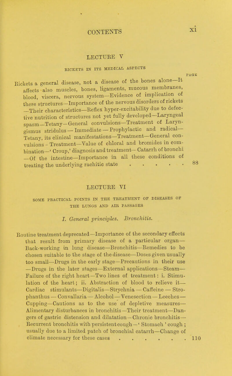 LECTUEE V RICKETS IN ITS MEDICAL ASPECTS PAGE Rickets a general disease, not a disease of the bones alone-It affects also muscles, bones, ligaments, mucous membranes, blood, viscera, nervous system-Evidence of implication of these structures—Importance of the nervous disorders of rickets —Their characteristics—Reflex hyper-excitability due to defec- tive nutrition of structures not yet fully developed—Laryngeal spasm—Tetany-General convulsions—Treatment of Laryn- gismus stridulus —Immediate —Prophylactic and radical— Tetany, its cHnical manifestations—Treatment—General con- vulsions - Treatment—Value of chloral and bromides in com- bination—' Croup,' diagnosis and treatment- Catarrh of bronchi —Of the intestine—Importance in all these conditions of treating the underlying rachitic state 88 LECTURE VI SOME PRACTICAL POINTS IN THE TREATMENT OF DISEASES OF THE LUNGS AND AIR PASSAGES J. General principles. Bronchitis. Routine treatment deprecated—Importance of the secondary effects that result from primary disease of a particular organ— Back-working in lung disease—Bronchitis—Remedies to be chosen suitable to the stage of the disease—Doses given usually too small—Drugs in the early stage—Precautions in their use —Drugs in the later stages—External applications—Steam— Failure of the right heart—Two lines of treatment: i. Stimu- lation of the heart; ii. Abstraction of blood to relieve it— Cardiac stimulants—Digitalis—Strychnia — Caffeine — Stro- phanthus — Convallaria — Alcohol — Venesection — Leeches — Cupping—Cautions as to the use of depletive measures— Alimentary disturbances in bronchitis—Their treatment—Dan- gers of gastric distension and dilatation —Chronic bronchitis— Recurrent bronchitis with persistent cough —' Stomach ' cough ; usually due to a limited patch of bronchial catarrh—Change of climate necessary for these cases 110