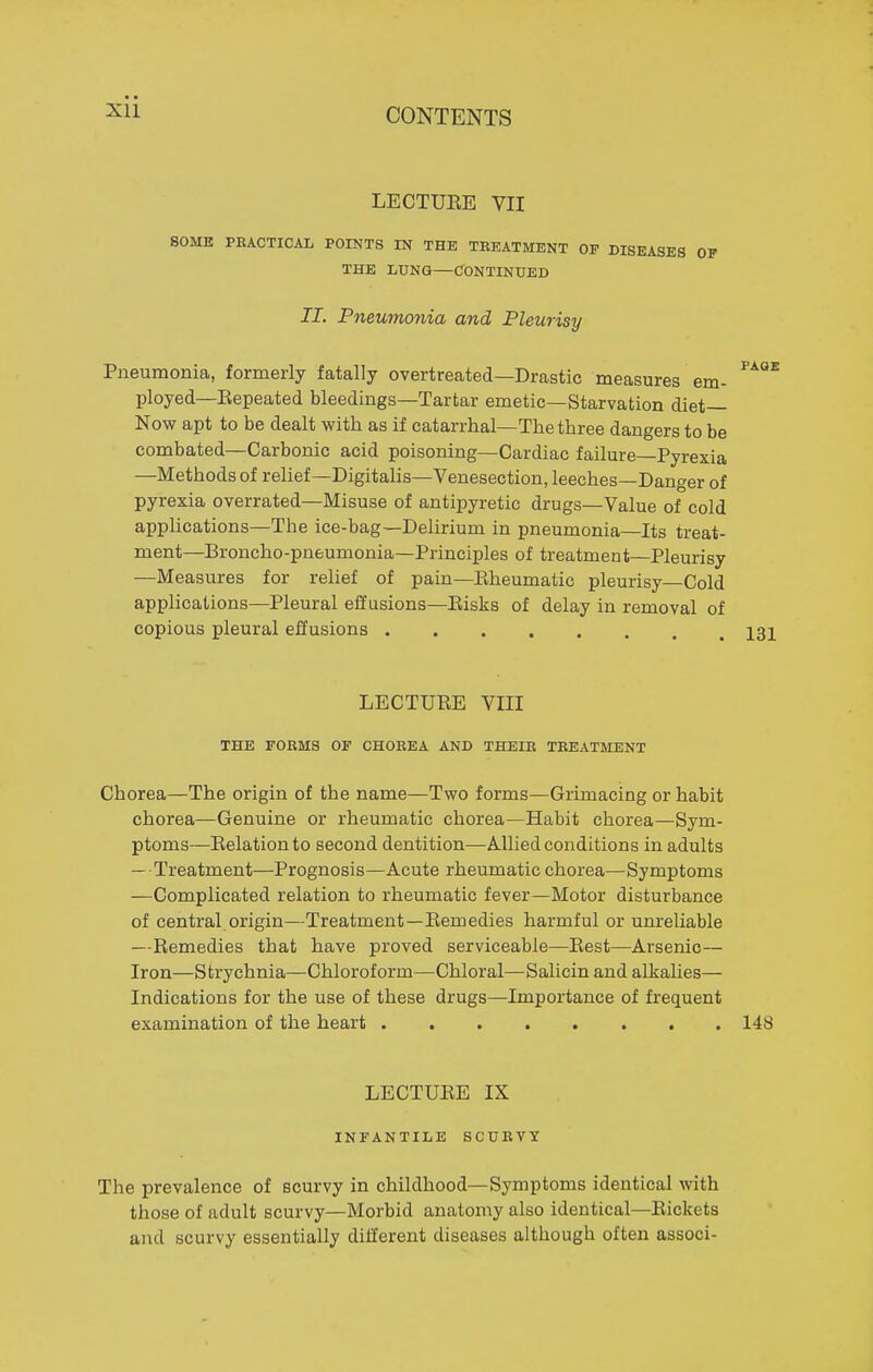 LECTUEE VII SOME PKACTICAL POINTS IN THE TREATMENT OF DISEASES OP THE LUNG—CONTINUED II. Pneumonia and Pleurisy Pneumonia, formerly fatally overtreated—Drastic measures em- ^^^^ ployed—Eepeated bleedings—Tartar emetic—Starvation diet- Now apt to be dealt with as if catarrhal—The three dangers to be combated—Carbonic acid poisoning—Cardiac failure—Pyrexia —Methods of relief—Digitalis—Venesection, leeches—Danger of pyrexia overrated—Misuse of antipyretic drugs—Value of cold applications—The ice-bag—Delirium in pneumonia—Its treat- ment—Broncho-pneumonia—Principles of treatment—Pleurisy —Measures for relief of pain—Eheumatic pleurisy Cold applications—Pleural effusions—Eisks of delay in removal of copious pleural effusions 131 LECTUEE VIII THE FORMS OF CHOREA AND THEIB TREATMENT Chorea—The origin of the name—Two forms—Grimacing or habit chorea—Genuine or rheumatic chorea—Habit chorea—Sym- ptoms—Eelationto second dentition—Allied conditions in adults — Treatment—Prognosis—Acute rheumatic chorea—Symptoms —Complicated relation to rheumatic fever—Motor disturbance of central, origin—Treatment—Eemedies harmful or unreliable —Eemedies that have proved serviceable—Eest—Arsenic— Iron—Strychnia—Chloroform—Chloral—Salicin and alkalies— Indications for the use of these drugs—Importance of frequent examination of the heart 148 LECTUEE IX INFANTILE SCURVY The prevalence of scurvy in childhood—Symptoms identical with those of adult scurvy—Morbid anatomy also identical—Eickets and scurvy essentially different diseases although often associ-