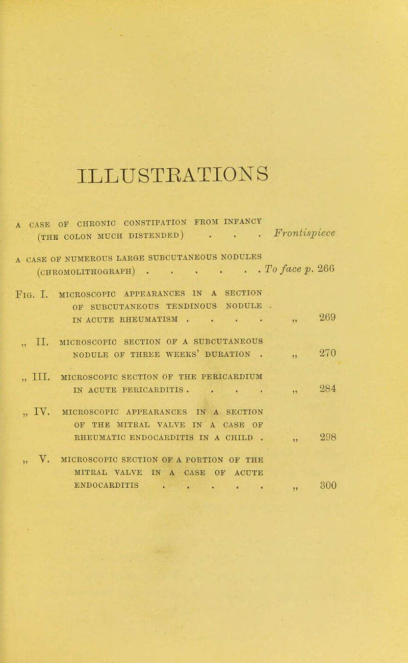 ILLUSTEATIONS A CASE OF CHRONIC CONSTIPATION FROM INFANCY (THE COLON MUCH DISTENDED) . . • Frontispiece A CASE OF NUMEROUS LARGE SUBCUTANEOUS NODULES (chromolithograph) To face p. Fig. I. microscopic appearances in a section OF subcutaneous tendinous nodule . IN ACUTE rheumatism . . . . „ 269 „ II. MICROSCOPIC section OF A SUBCUTANEOUS NODULE OF THREE WEEKS' DURATION . „ 270 ,, III. MICROSCOPIC SECTION OF THE PERICARDIUM IN ACUTE PERICARDITIS .... „ 284 „ IV. MICROSCOPIC APPEARANCES IN A SECTION OF THE MITRAL VALVE IN A CASE OF RHEUMATIC ENDOCARDITIS IN A CHILD . „ 298 MICROSCOPIC SECTION OF A PORTION OF THE MITRAL VALVE IN A CASE OF ACUTE ENDOCARDITIS