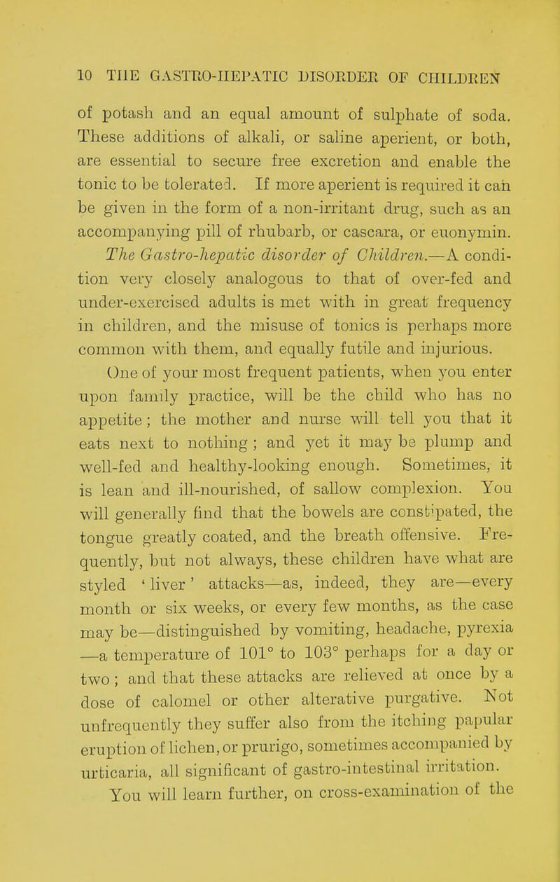 of potash and an equal amount of sulphate of soda. These additions of alkali, or saline aperient, or both, are essential to secure free excretion and enable the tonic to be tolerated. If more aperient is required it can be given in the form of a non-irritant drug, such as an accompanying pill of rhubarb, or cascara, or euonj^min. The Gastro-hepatic disorder of Children.—A condi- tion very closely analogous to that of over-fed and under-exercised adults is met w'ith in great frequency in children, and the misuse of tonics is perhaps more common with them, and equally futile and injurious. One of your most frequent patients, when you enter upon family practice, will be the child who has no appetite; the mother and nurse will tell you that it eats next to nothing ; and yet it may be plump and well-fed and healthy-looking enough. Sometimes, it is lean and ill-nourished, of sahow complexion. Yon will generally find that the bowels are constipated, the tongue greatly coated, and the breath offensive. Fre- quently, but not always, these children have what are styled ' liver ' attacks—as, indeed, they are—every month or six weeks, or every few months, as the case may be—distinguished by vomiting, headache, pyrexia —a temperature of 101° to 103° perhaps for a day or two; and that these attacks are reheved at once by a dose of calomel or other alterative purgative. Not unfrequently they suffer also from the itching papular eruption of Hchen, or prurigo, sometimes accompanied by urticaria, all significant of gastro-intestinal irritation. You will learn further, on cross-examination of the